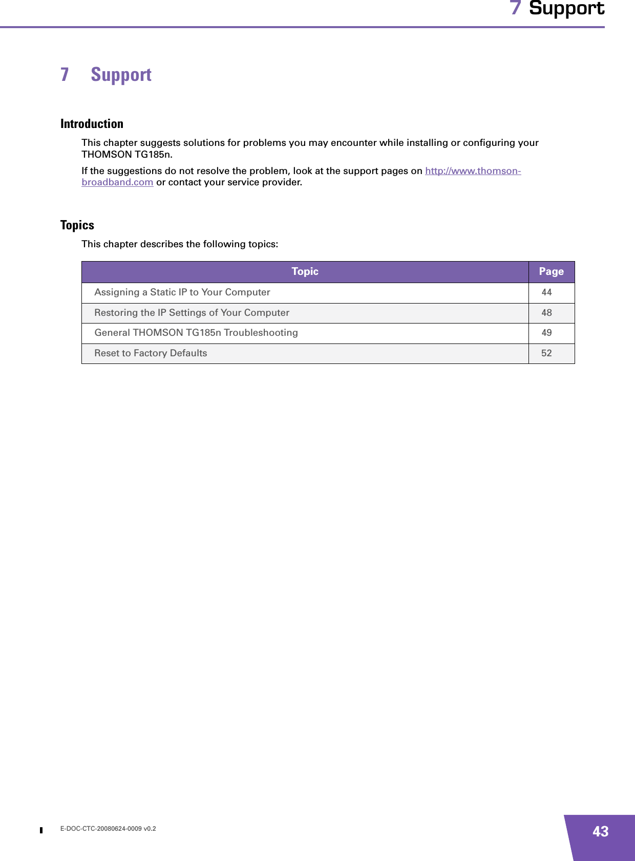 E-DOC-CTC-20080624-0009 v0.2 437 Support7 SupportIntroductionThis chapter suggests solutions for problems you may encounter while installing or configuring your THOMSON TG185n.If the suggestions do not resolve the problem, look at the support pages on http://www.thomson-broadband.com or contact your service provider.TopicsThis chapter describes the following topics:Topic PageAssigning a Static IP to Your Computer 44Restoring the IP Settings of Your Computer 48General THOMSON TG185n Troubleshooting 49Reset to Factory Defaults 52