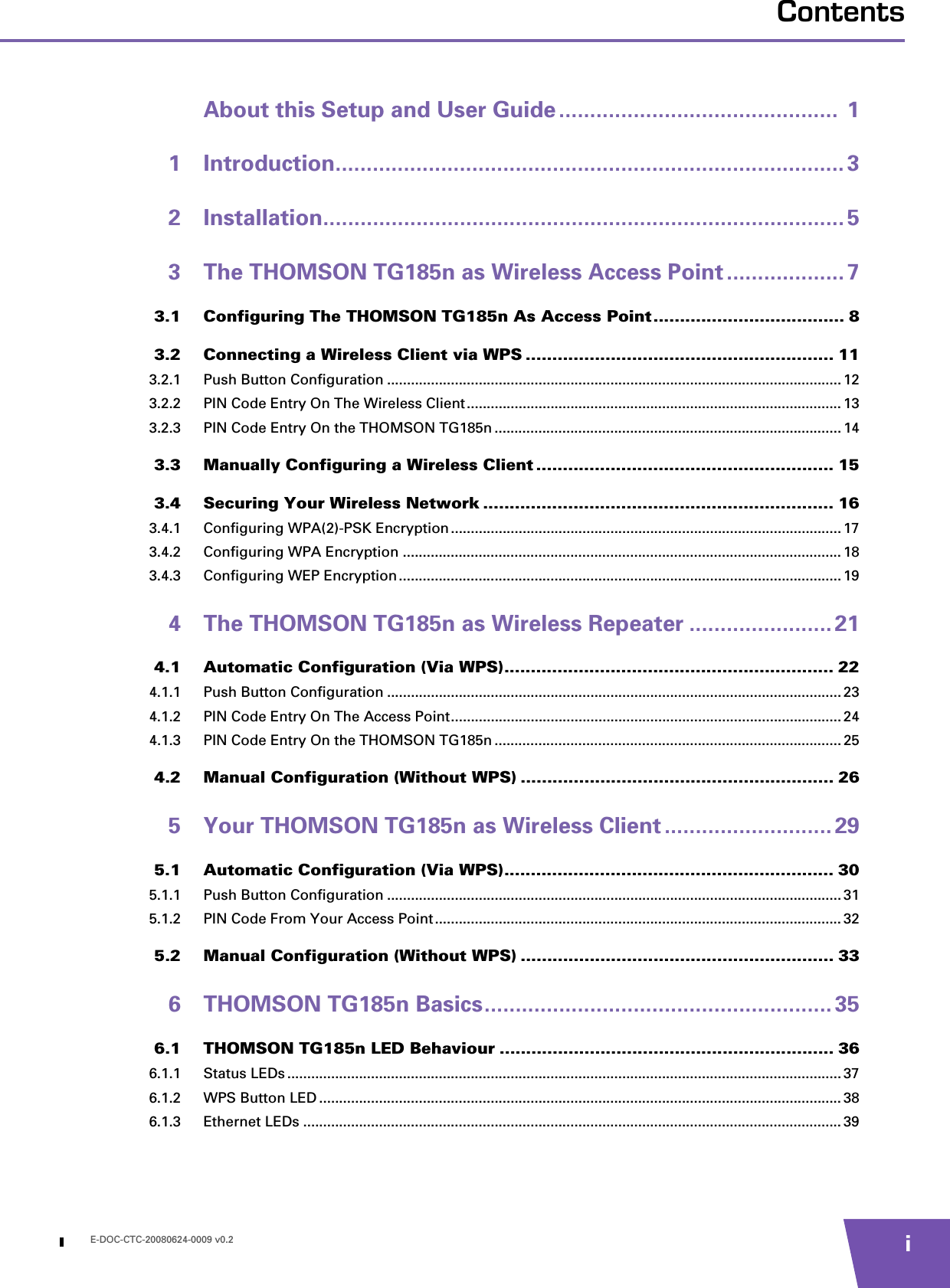 E-DOC-CTC-20080624-0009 v0.2 iContentsAbout this Setup and User Guide .............................................  11 Introduction.................................................................................. 32 Installation.................................................................................... 53 The THOMSON TG185n as Wireless Access Point ................... 73.1 Configuring The THOMSON TG185n As Access Point.................................... 83.2 Connecting a Wireless Client via WPS .......................................................... 113.2.1 Push Button Configuration .................................................................................................................. 123.2.2 PIN Code Entry On The Wireless Client.............................................................................................. 133.2.3 PIN Code Entry On the THOMSON TG185n .......................................................................................143.3 Manually Configuring a Wireless Client ........................................................ 153.4 Securing Your Wireless Network .................................................................. 163.4.1 Configuring WPA(2)-PSK Encryption.................................................................................................. 173.4.2 Configuring WPA Encryption .............................................................................................................. 183.4.3 Configuring WEP Encryption............................................................................................................... 194 The THOMSON TG185n as Wireless Repeater ....................... 214.1 Automatic Configuration (Via WPS).............................................................. 224.1.1 Push Button Configuration .................................................................................................................. 234.1.2 PIN Code Entry On The Access Point.................................................................................................. 244.1.3 PIN Code Entry On the THOMSON TG185n .......................................................................................254.2 Manual Configuration (Without WPS) ........................................................... 265 Your THOMSON TG185n as Wireless Client ........................... 295.1 Automatic Configuration (Via WPS).............................................................. 305.1.1 Push Button Configuration .................................................................................................................. 315.1.2 PIN Code From Your Access Point ...................................................................................................... 325.2 Manual Configuration (Without WPS) ........................................................... 336 THOMSON TG185n Basics........................................................ 356.1 THOMSON TG185n LED Behaviour ............................................................... 366.1.1 Status LEDs ........................................................................................................................................... 376.1.2 WPS Button LED ................................................................................................................................... 386.1.3 Ethernet LEDs ....................................................................................................................................... 39
