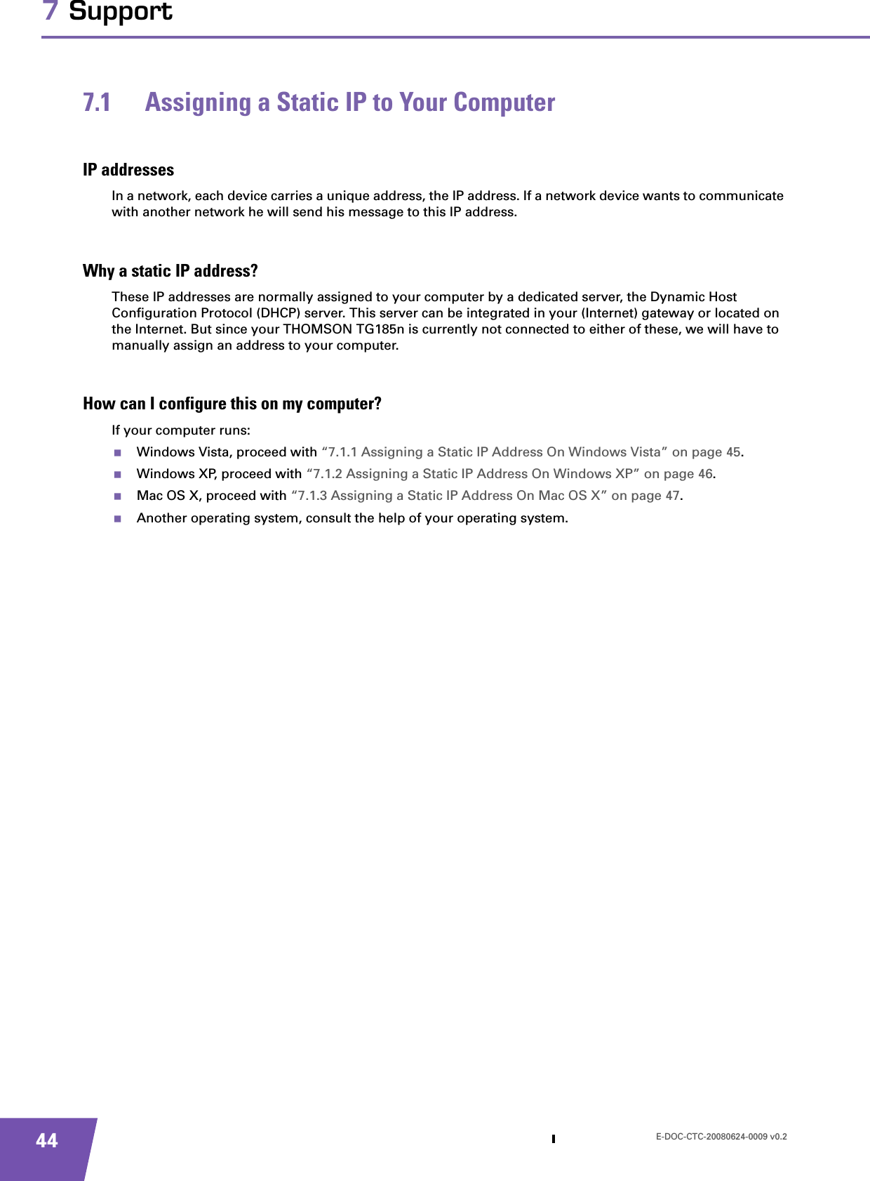 E-DOC-CTC-20080624-0009 v0.2447 Support7.1 Assigning a Static IP to Your ComputerIP addressesIn a network, each device carries a unique address, the IP address. If a network device wants to communicate with another network he will send his message to this IP address.Why a static IP address?These IP addresses are normally assigned to your computer by a dedicated server, the Dynamic Host Configuration Protocol (DHCP) server. This server can be integrated in your (Internet) gateway or located on the Internet. But since your THOMSON TG185n is currently not connected to either of these, we will have to manually assign an address to your computer.How can I configure this on my computer?If your computer runs:Windows Vista, proceed with “7.1.1 Assigning a Static IP Address On Windows Vista” on page 45.Windows XP, proceed with “7.1.2 Assigning a Static IP Address On Windows XP” on page 46.Mac OS X, proceed with “7.1.3 Assigning a Static IP Address On Mac OS X” on page 47.Another operating system, consult the help of your operating system.