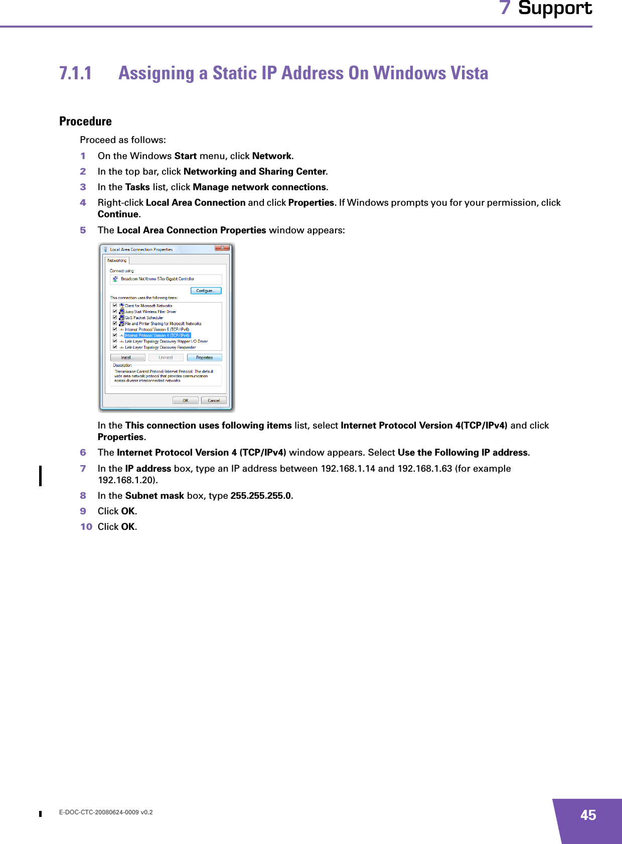 E-DOC-CTC-20080624-0009 v0.2 457 Support7.1.1 Assigning a Static IP Address On Windows VistaProcedureProceed as follows:1On the Windows Start menu, click Network.2In the top bar, click Networking and Sharing Center.3In the Tasks list, click Manage network connections.4Right-click Local Area Connection and click Properties. If Windows prompts you for your permission, click Continue.5The Local Area Connection Properties window appears:In the This connection uses following items list, select Internet Protocol Version 4(TCP/IPv4) and click Properties.6The Internet Protocol Version 4 (TCP/IPv4) window appears. Select Use the Following IP address.7In the IP address box, type an IP address between 192.168.1.14 and 192.168.1.63 (for example 192.168.1.20).8In the Subnet mask box, type 255.255.255.0.9Click OK.10 Click OK.