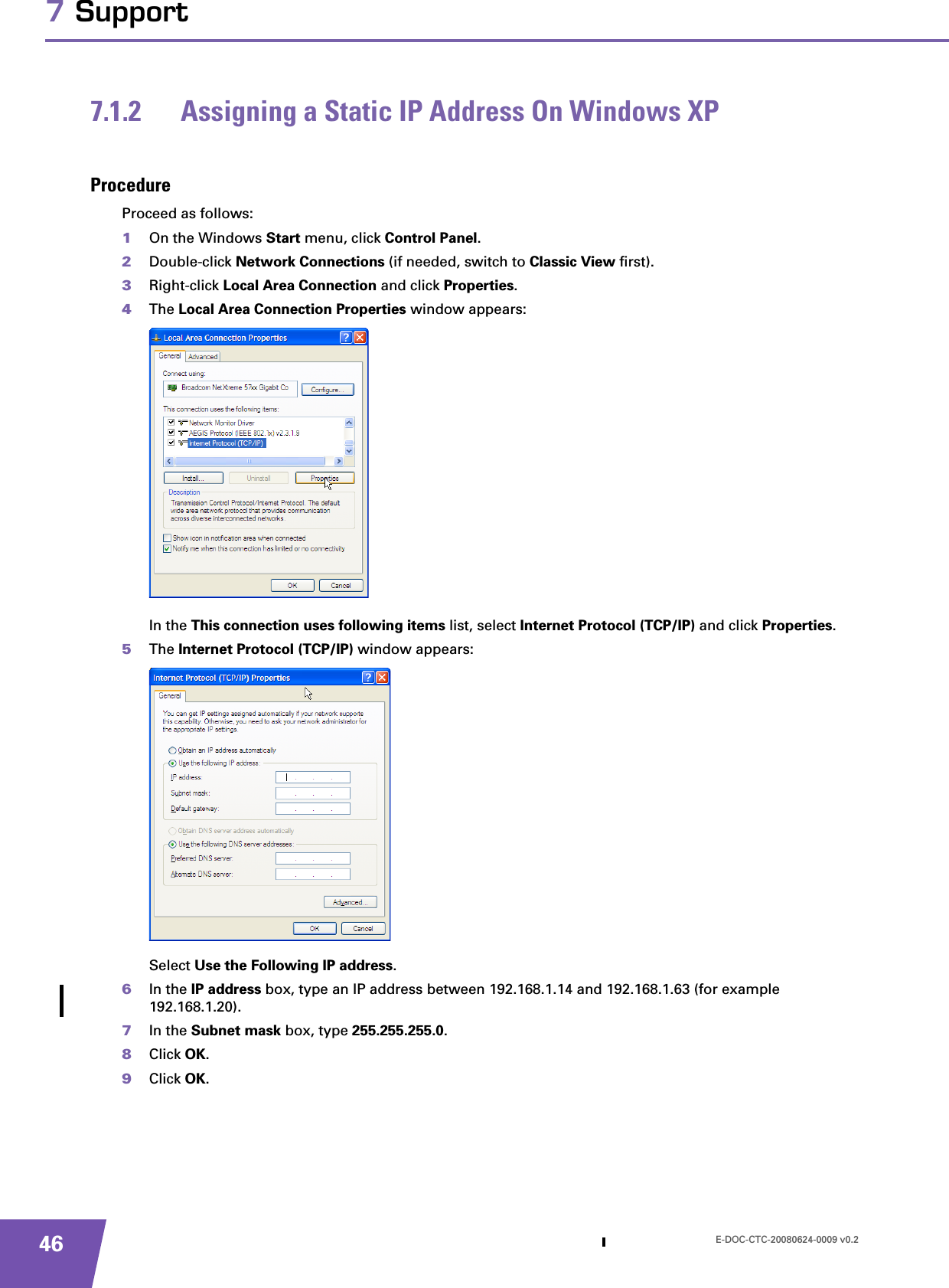 E-DOC-CTC-20080624-0009 v0.2467 Support7.1.2 Assigning a Static IP Address On Windows XPProcedureProceed as follows:1On the Windows Start menu, click Control Panel.2Double-click Network Connections (if needed, switch to Classic View first).3Right-click Local Area Connection and click Properties.4The Local Area Connection Properties window appears:In the This connection uses following items list, select Internet Protocol (TCP/IP) and click Properties.5The Internet Protocol (TCP/IP) window appears:Select Use the Following IP address.6In the IP address box, type an IP address between 192.168.1.14 and 192.168.1.63 (for example 192.168.1.20).7In the Subnet mask box, type 255.255.255.0.8Click OK.9Click OK.