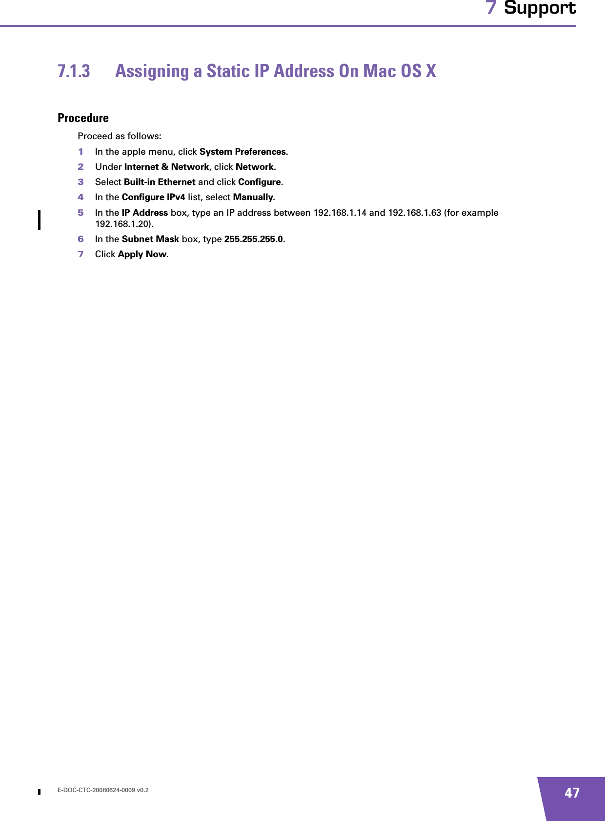 E-DOC-CTC-20080624-0009 v0.2 477 Support7.1.3 Assigning a Static IP Address On Mac OS XProcedureProceed as follows:1In the apple menu, click System Preferences.2Under Internet &amp; Network, click Network.3Select Built-in Ethernet and click Configure.4In the Configure IPv4 list, select Manually.5In the IP Address box, type an IP address between 192.168.1.14 and 192.168.1.63 (for example 192.168.1.20).6In the Subnet Mask box, type 255.255.255.0.7Click Apply Now.