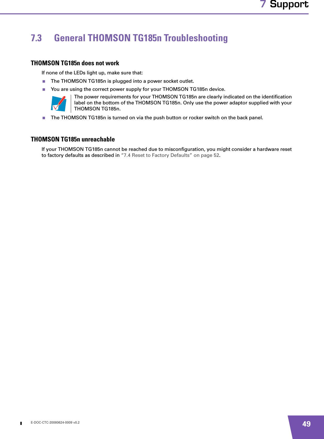 E-DOC-CTC-20080624-0009 v0.2 497 Support7.3 General THOMSON TG185n TroubleshootingTHOMSON TG185n does not workIf none of the LEDs light up, make sure that:The THOMSON TG185n is plugged into a power socket outlet.You are using the correct power supply for your THOMSON TG185n device.The THOMSON TG185n is turned on via the push button or rocker switch on the back panel.THOMSON TG185n unreachableIf your THOMSON TG185n cannot be reached due to misconfiguration, you might consider a hardware reset to factory defaults as described in “7.4 Reset to Factory Defaults” on page 52.The power requirements for your THOMSON TG185n are clearly indicated on the identification label on the bottom of the THOMSON TG185n. Only use the power adaptor supplied with your THOMSON TG185n.