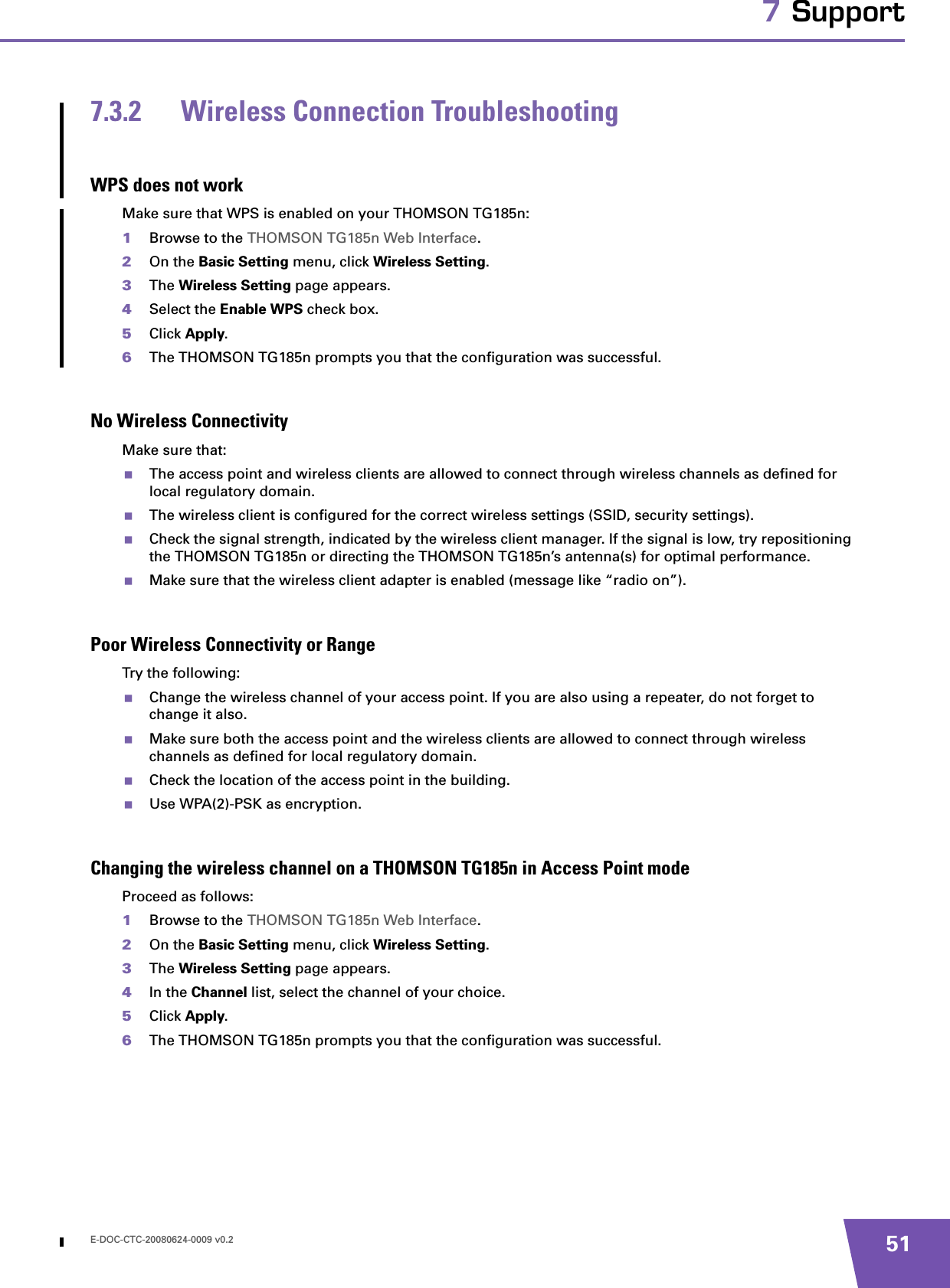 E-DOC-CTC-20080624-0009 v0.2 517 Support7.3.2 Wireless Connection TroubleshootingWPS does not workMake sure that WPS is enabled on your THOMSON TG185n:1Browse to the THOMSON TG185n Web Interface.2On the Basic Setting menu, click Wireless Setting.3The Wireless Setting page appears.4Select the Enable WPS check box.5Click Apply.6The THOMSON TG185n prompts you that the configuration was successful.No Wireless ConnectivityMake sure that:The access point and wireless clients are allowed to connect through wireless channels as defined for local regulatory domain.The wireless client is configured for the correct wireless settings (SSID, security settings).Check the signal strength, indicated by the wireless client manager. If the signal is low, try repositioning the THOMSON TG185n or directing the THOMSON TG185n’s antenna(s) for optimal performance.Make sure that the wireless client adapter is enabled (message like “radio on”).Poor Wireless Connectivity or RangeTry the following:Change the wireless channel of your access point. If you are also using a repeater, do not forget to change it also. Make sure both the access point and the wireless clients are allowed to connect through wireless channels as defined for local regulatory domain.Check the location of the access point in the building. Use WPA(2)-PSK as encryption.Changing the wireless channel on a THOMSON TG185n in Access Point modeProceed as follows:1Browse to the THOMSON TG185n Web Interface.2On the Basic Setting menu, click Wireless Setting.3The Wireless Setting page appears.4In the Channel list, select the channel of your choice.5Click Apply.6The THOMSON TG185n prompts you that the configuration was successful.