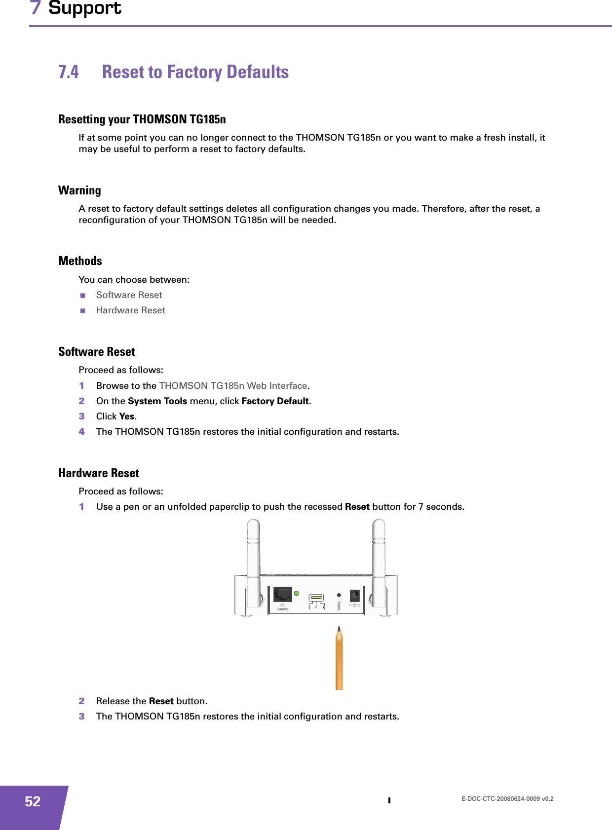 E-DOC-CTC-20080624-0009 v0.2527 Support7.4 Reset to Factory DefaultsResetting your THOMSON TG185nIf at some point you can no longer connect to the THOMSON TG185n or you want to make a fresh install, it may be useful to perform a reset to factory defaults.WarningA reset to factory default settings deletes all configuration changes you made. Therefore, after the reset, a reconfiguration of your THOMSON TG185n will be needed.MethodsYou can choose between:Software ResetHardware ResetSoftware ResetProceed as follows:1Browse to the THOMSON TG185n Web Interface.2On the System Tools menu, click Factory Default.3Click Yes.4The THOMSON TG185n restores the initial configuration and restarts.Hardware ResetProceed as follows:1Use a pen or an unfolded paperclip to push the recessed Reset button for 7 seconds.2Release the Reset button.3The THOMSON TG185n restores the initial configuration and restarts.