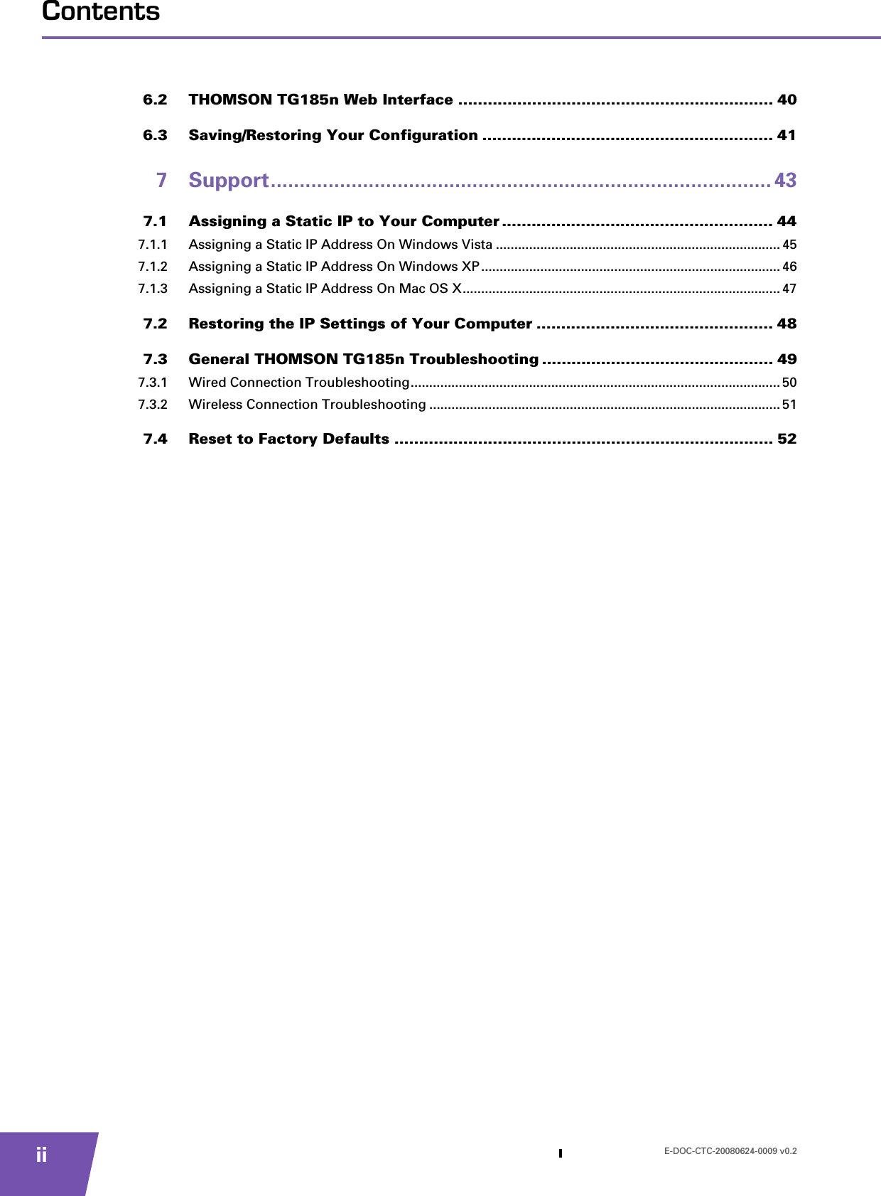 E-DOC-CTC-20080624-0009 v0.2iiContents6.2 THOMSON TG185n Web Interface ................................................................ 406.3 Saving/Restoring Your Configuration ........................................................... 417 Support....................................................................................... 437.1 Assigning a Static IP to Your Computer ....................................................... 447.1.1 Assigning a Static IP Address On Windows Vista .............................................................................457.1.2 Assigning a Static IP Address On Windows XP ................................................................................. 467.1.3 Assigning a Static IP Address On Mac OS X...................................................................................... 477.2 Restoring the IP Settings of Your Computer ................................................ 487.3 General THOMSON TG185n Troubleshooting ............................................... 497.3.1 Wired Connection Troubleshooting.................................................................................................... 507.3.2 Wireless Connection Troubleshooting ............................................................................................... 517.4 Reset to Factory Defaults ............................................................................. 52