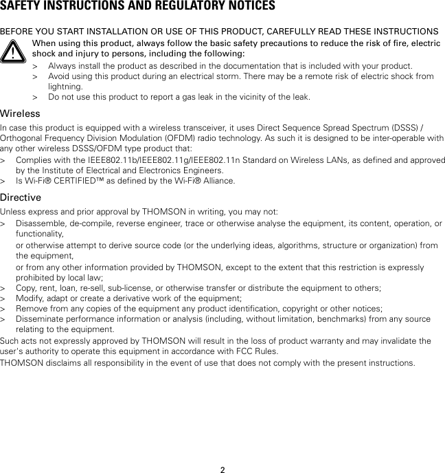 2SAFETY INSTRUCTIONS AND REGULATORY NOTICESBEFORE YOU START INSTALLATION OR USE OF THIS PRODUCT, CAREFULLY READ THESE INSTRUCTIONSWhen using this product, always follow the basic safety precautions to reduce the risk of fire, electricshock and injury to persons, including the following:&gt; Always install the product as described in the documentation that is included with your product.&gt; Avoid using this product during an electrical storm. There may be a remote risk of electric shock fromlightning.&gt; Do not use this product to report a gas leak in the vicinity of the leak.WirelessIn case this product is equipped with a wireless transceiver, it uses Direct Sequence Spread Spectrum (DSSS) /Orthogonal Frequency Division Modulation (OFDM) radio technology. As such it is designed to be inter-operable withany other wireless DSSS/OFDM type product that:&gt; Complies with the IEEE802.11b/IEEE802.11g/IEEE802.11n Standard on Wireless LANs, as defined and approvedby the Institute of Electrical and Electronics Engineers.&gt; Is Wi-Fi® CERTIFIED™ as defined by the Wi-Fi® Alliance.DirectiveUnless express and prior approval by THOMSON in writing, you may not:&gt; Disassemble, de-compile, reverse engineer, trace or otherwise analyse the equipment, its content, operation, orfunctionality,or otherwise attempt to derive source code (or the underlying ideas, algorithms, structure or organization) fromthe equipment,or from any other information provided by THOMSON, except to the extent that this restriction is expresslyprohibited by local law;&gt; Copy, rent, loan, re-sell, sub-license, or otherwise transfer or distribute the equipment to others;&gt; Modify, adapt or create a derivative work of the equipment;&gt; Remove from any copies of the equipment any product identification, copyright or other notices;&gt; Disseminate performance information or analysis (including, without limitation, benchmarks) from any sourcerelating to the equipment.Such acts not expressly approved by THOMSON will result in the loss of product warranty and may invalidate theuser&apos;s authority to operate this equipment in accordance with FCC Rules.THOMSON disclaims all responsibility in the event of use that does not comply with the present instructions.