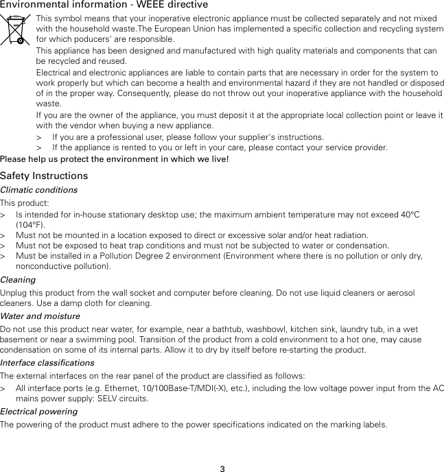 3Environmental information - WEEE directiveThis symbol means that your inoperative electronic appliance must be collected separately and not mixedwith the household waste.The European Union has implemented a specific collection and recycling systemfor which poducers&apos; are responsible.This appliance has been designed and manufactured with high quality materials and components that canbe recycled and reused.Electrical and electronic appliances are liable to contain parts that are necessary in order for the system towork properly but which can become a health and environmental hazard if they are not handled or disposedof in the proper way. Consequently, please do not throw out your inoperative appliance with the householdwaste.If you are the owner of the appliance, you must deposit it at the appropriate local collection point or leave itwith the vendor when buying a new appliance.&gt; If you are a professional user, please follow your supplier&apos;s instructions.&gt; If the appliance is rented to you or left in your care, please contact your service provider.Please help us protect the environment in which we live!Safety InstructionsClimatic conditionsThis product:&gt; Is intended for in-house stationary desktop use; the maximum ambient temperature may not exceed 40°C(104°F).&gt; Must not be mounted in a location exposed to direct or excessive solar and/or heat radiation.&gt; Must not be exposed to heat trap conditions and must not be subjected to water or condensation.&gt; Must be installed in a Pollution Degree 2 environment (Environment where there is no pollution or only dry,nonconductive pollution).CleaningUnplug this product from the wall socket and computer before cleaning. Do not use liquid cleaners or aerosolcleaners. Use a damp cloth for cleaning.Water and moistureDo not use this product near water, for example, near a bathtub, washbowl, kitchen sink, laundry tub, in a wetbasement or near a swimming pool. Transition of the product from a cold environment to a hot one, may causecondensation on some of its internal parts. Allow it to dry by itself before re-starting the product.Interface classificationsThe external interfaces on the rear panel of the product are classified as follows:&gt; All interface ports (e.g. Ethernet, 10/100Base-T/MDI(-X), etc.), including the low voltage power input from the ACmains power supply: SELV circuits.Electrical poweringThe powering of the product must adhere to the power specifications indicated on the marking labels.