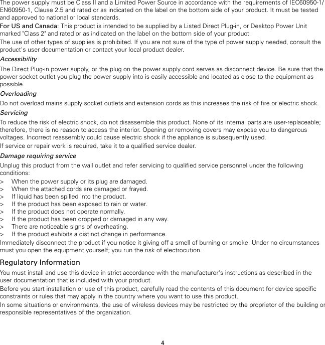 4The power supply must be Class II and a Limited Power Source in accordance with the requirements of IEC60950-1/EN60950-1, Clause 2.5 and rated or as indicated on the label on the bottom side of your product. It must be testedand approved to national or local standards.For US and Canada: This product is intended to be supplied by a Listed Direct Plug-in, or Desktop Power Unitmarked &quot;Class 2&quot; and rated or as indicated on the label on the bottom side of your product.The use of other types of supplies is prohibited. If you are not sure of the type of power supply needed, consult theproduct&apos;s user documentation or contact your local product dealer.AccessibilityThe Direct Plug-in power supply, or the plug on the power supply cord serves as disconnect device. Be sure that thepower socket outlet you plug the power supply into is easily accessible and located as close to the equipment aspossible.OverloadingDo not overload mains supply socket outlets and extension cords as this increases the risk of fire or electric shock.ServicingTo reduce the risk of electric shock, do not disassemble this product. None of its internal parts are user-replaceable;therefore, there is no reason to access the interior. Opening or removing covers may expose you to dangerousvoltages. Incorrect reassembly could cause electric shock if the appliance is subsequently used.If service or repair work is required, take it to a qualified service dealer.Damage requiring serviceUnplug this product from the wall outlet and refer servicing to qualified service personnel under the followingconditions:&gt; When the power supply or its plug are damaged.&gt; When the attached cords are damaged or frayed.&gt; If liquid has been spilled into the product.&gt; If the product has been exposed to rain or water.&gt; If the product does not operate normally.&gt; If the product has been dropped or damaged in any way.&gt; There are noticeable signs of overheating.&gt; If the product exhibits a distinct change in performance.Immediately disconnect the product if you notice it giving off a smell of burning or smoke. Under no circumstancesmust you open the equipment yourself; you run the risk of electrocution.Regulatory InformationYou must install and use this device in strict accordance with the manufacturer&apos;s instructions as described in theuser documentation that is included with your product.Before you start installation or use of this product, carefully read the contents of this document for device specificconstraints or rules that may apply in the country where you want to use this product.In some situations or environments, the use of wireless devices may be restricted by the proprietor of the building orresponsible representatives of the organization.