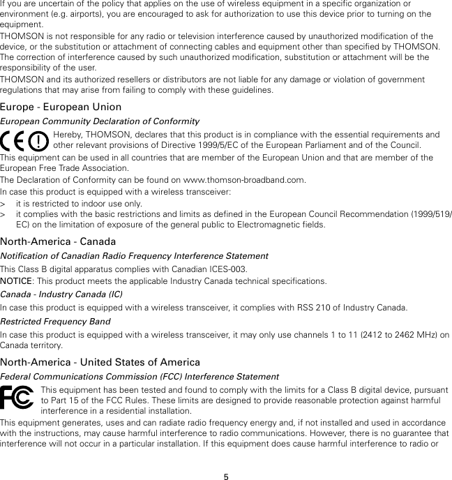 5If you are uncertain of the policy that applies on the use of wireless equipment in a specific organization orenvironment (e.g. airports), you are encouraged to ask for authorization to use this device prior to turning on theequipment.THOMSON is not responsible for any radio or television interference caused by unauthorized modification of thedevice, or the substitution or attachment of connecting cables and equipment other than specified by THOMSON.The correction of interference caused by such unauthorized modification, substitution or attachment will be theresponsibility of the user.THOMSON and its authorized resellers or distributors are not liable for any damage or violation of governmentregulations that may arise from failing to comply with these guidelines.Europe - European UnionEuropean Community Declaration of ConformityHereby, THOMSON, declares that this product is in compliance with the essential requirements andother relevant provisions of Directive 1999/5/EC of the European Parliament and of the Council.This equipment can be used in all countries that are member of the European Union and that are member of theEuropean Free Trade Association.The Declaration of Conformity can be found on www.thomson-broadband.com.In case this product is equipped with a wireless transceiver:&gt; it is restricted to indoor use only.&gt; it complies with the basic restrictions and limits as defined in the European Council Recommendation (1999/519/EC) on the limitation of exposure of the general public to Electromagnetic fields.North-America - CanadaNotification of Canadian Radio Frequency Interference StatementThis Class B digital apparatus complies with Canadian ICES-003.NOTICE: This product meets the applicable Industry Canada technical specifications.Canada - Industry Canada (IC)In case this product is equipped with a wireless transceiver, it complies with RSS 210 of Industry Canada.Restricted Frequency BandIn case this product is equipped with a wireless transceiver, it may only use channels 1 to 11 (2412 to 2462 MHz) onCanada territory.North-America - United States of AmericaFederal Communications Commission (FCC) Interference StatementThis equipment has been tested and found to comply with the limits for a Class B digital device, pursuantto Part 15 of the FCC Rules. These limits are designed to provide reasonable protection against harmfulinterference in a residential installation.This equipment generates, uses and can radiate radio frequency energy and, if not installed and used in accordancewith the instructions, may cause harmful interference to radio communications. However, there is no guarantee thatinterference will not occur in a particular installation. If this equipment does cause harmful interference to radio or