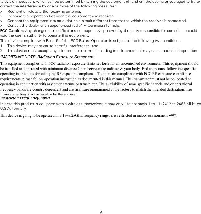 6television reception, which can be determined by turning the equipment off and on, the user is encouraged to try tocorrect the interference by one or more of the following measures:&gt; Reorient or relocate the receiving antenna.&gt; Increase the separation between the equipment and receiver.&gt; Connect the equipment into an outlet on a circuit different from that to which the receiver is connected.&gt; Consult the dealer or an experienced radio/TV technician for help.FCC Caution: Any changes or modifications not expressly approved by the party responsible for compliance couldvoid the user&apos;s authority to operate this equipment.This device complies with Part 15 of the FCC Rules. Operation is subject to the following two conditions:1 This device may not cause harmful interference, and2 This device must accept any interference received, including interference that may cause undesired operation.IMPORTANT NOTE: Radiation Exposure StatementThis equipment complies with FCC radiation exposure limits set forth for an uncontrolled environment. End usersmust follow the specific operating instructions for satisfying RF exposure compliance. To maintain compliance withFCC RF exposure compliance requirements, please follow operation instruction as documented in this manual.This transmitter must not be co-located or operating in conjunction with any other antenna or transmitter.The availability of some specific channels and/or operational frequency bands are country dependent and arefirmware programmed at the factory to match the intended destination. The firmware setting is not accessible by theend user.Restricted Frequency BandIn case this product is equipped with a wireless transceiver, it may only use channels 1 to 11 (2412 to 2462 MHz) onU.S.A. territory.This device is going to be operated in 5.15~5.25GHz frequency range, it is restricted in indoor environmentonly.This equipment complies with FCC radiation exposure limits set forth for an uncontrolled environment. This equipment should be installed and operated with minimum distance 20cm between the radiator &amp; your body. End users must follow the specific operating instructions for satisfying RF exposure compliance. To maintain compliance with FCC RF exposure compliance requirements, please follow operation instruction as documented in this manual. This transmitter must not be co-located or operating in conjunction with any other antenna or transmitter. The availability of some specific hannels and/or operational frequency bands are country dependent and are firmware programmed at the factory to match the intended destination. The firmware setting is not accessible by the end user.