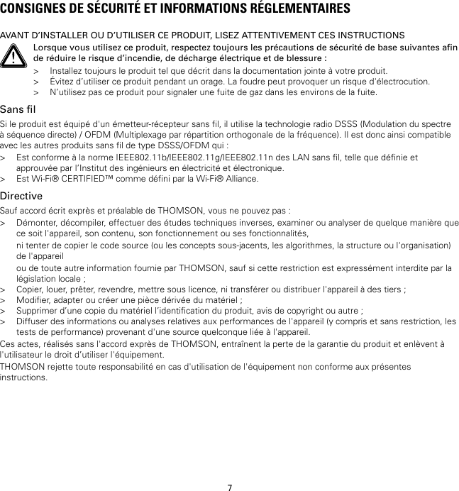 7CONSIGNES DE SÉCURITÉ ET INFORMATIONS RÉGLEMENTAIRESAVANT D’INSTALLER OU D’UTILISER CE PRODUIT, LISEZ ATTENTIVEMENT CES INSTRUCTIONSLorsque vous utilisez ce produit, respectez toujours les précautions de sécurité de base suivantes afinde réduire le risque d’incendie, de décharge électrique et de blessure :&gt; Installez toujours le produit tel que décrit dans la documentation jointe à votre produit.&gt; Évitez d’utiliser ce produit pendant un orage. La foudre peut provoquer un risque d&apos;électrocution.&gt; N’utilisez pas ce produit pour signaler une fuite de gaz dans les environs de la fuite.Sans filSi le produit est équipé d&apos;un émetteur-récepteur sans fil, il utilise la technologie radio DSSS (Modulation du spectreà séquence directe) / OFDM (Multiplexage par répartition orthogonale de la fréquence). Il est donc ainsi compatibleavec les autres produits sans fil de type DSSS/OFDM qui :&gt; Est conforme à la norme IEEE802.11b/IEEE802.11g/IEEE802.11n des LAN sans fil, telle que définie etapprouvée par l’Institut des ingénieurs en électricité et électronique.&gt; Est Wi-Fi® CERTIFIED™ comme défini par la Wi-Fi® Alliance.DirectiveSauf accord écrit exprès et préalable de THOMSON, vous ne pouvez pas :&gt; Démonter, décompiler, effectuer des études techniques inverses, examiner ou analyser de quelque manière quece soit l&apos;appareil, son contenu, son fonctionnement ou ses fonctionnalités,ni tenter de copier le code source (ou les concepts sous-jacents, les algorithmes, la structure ou l&apos;organisation)de l&apos;appareilou de toute autre information fournie par THOMSON, sauf si cette restriction est expressément interdite par lalégislation locale ;&gt; Copier, louer, prêter, revendre, mettre sous licence, ni transférer ou distribuer l&apos;appareil à des tiers ;&gt; Modifier, adapter ou créer une pièce dérivée du matériel ;&gt; Supprimer d’une copie du matériel l’identification du produit, avis de copyright ou autre ;&gt; Diffuser des informations ou analyses relatives aux performances de l&apos;appareil (y compris et sans restriction, lestests de performance) provenant d&apos;une source quelconque liée à l&apos;appareil.Ces actes, réalisés sans l&apos;accord exprès de THOMSON, entraînent la perte de la garantie du produit et enlèvent àl&apos;utilisateur le droit d’utiliser l&apos;équipement.THOMSON rejette toute responsabilité en cas d&apos;utilisation de l&apos;équipement non conforme aux présentesinstructions.