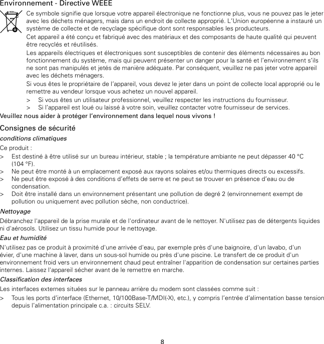 8Environnement - Directive WEEECe symbole signifie que lorsque votre appareil électronique ne fonctionne plus, vous ne pouvez pas le jeteravec les déchets ménagers, mais dans un endroit de collecte approprié. L’Union européenne a instauré unsystème de collecte et de recyclage spécifique dont sont responsables les producteurs.Cet appareil a été conçu et fabriqué avec des matériaux et des composants de haute qualité qui peuventêtre recyclés et réutilisés.Les appareils électriques et électroniques sont susceptibles de contenir des éléments nécessaires au bonfonctionnement du système, mais qui peuvent présenter un danger pour la santé et l’environnement s’ilsne sont pas manipulés et jetés de manière adéquate. Par conséquent, veuillez ne pas jeter votre appareilavec les déchets ménagers.Si vous êtes le propriétaire de l’appareil, vous devez le jeter dans un point de collecte local approprié ou leremettre au vendeur lorsque vous achetez un nouvel appareil.&gt; Si vous êtes un utilisateur professionnel, veuillez respecter les instructions du fournisseur.&gt; Si l’appareil est loué ou laissé à votre soin, veuillez contacter votre fournisseur de services.Veuillez nous aider à protéger l’environnement dans lequel nous vivons !Consignes de sécuritéconditions climatiquesCe produit :&gt; Est destiné à être utilisé sur un bureau intérieur, stable ; la température ambiante ne peut dépasser 40 °C(104 °F).&gt; Ne peut être monté à un emplacement exposé aux rayons solaires et/ou thermiques directs ou excessifs.&gt; Ne peut être exposé à des conditions d’effets de serre et ne peut se trouver en présence d’eau ou decondensation.&gt; Doit être installé dans un environnement présentant une pollution de degré 2 (environnement exempt depollution ou uniquement avec pollution sèche, non conductrice).NettoyageDébranchez l&apos;appareil de la prise murale et de l&apos;ordinateur avant de le nettoyer. N&apos;utilisez pas de détergents liquidesni d&apos;aérosols. Utilisez un tissu humide pour le nettoyage.Eau et humiditéN&apos;utilisez pas ce produit à proximité d&apos;une arrivée d&apos;eau, par exemple près d&apos;une baignoire, d&apos;un lavabo, d&apos;unévier, d&apos;une machine à laver, dans un sous-sol humide ou près d&apos;une piscine. Le transfert de ce produit d&apos;unenvironnement froid vers un environnement chaud peut entraîner l&apos;apparition de condensation sur certaines partiesinternes. Laissez l&apos;appareil sécher avant de le remettre en marche.Classification des interfacesLes interfaces externes situées sur le panneau arrière du modem sont classées comme suit :&gt; Tous les ports d’interface (Ethernet, 10/100Base-T/MDI(-X), etc.), y compris l’entrée d’alimentation basse tensiondepuis l’alimentation principale c.a. : circuits SELV.