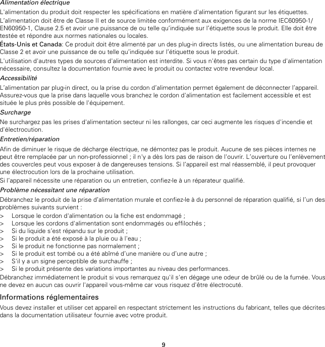 9Alimentation électriqueL&apos;alimentation du produit doit respecter les spécifications en matière d&apos;alimentation figurant sur les étiquettes.L’alimentation doit être de Classe II et de source limitée conformément aux exigences de la norme IEC60950-1/EN60950-1, Clause 2.5 et avoir une puissance de ou telle qu’indiquée sur l’étiquette sous le produit. Elle doit êtretestée et répondre aux normes nationales ou locales.États-Unis et Canada: Ce produit doit être alimenté par un des plug-in directs listés, ou une alimentation bureau deClasse 2 et avoir une puissance de ou telle qu’indiquée sur l’étiquette sous le produit.L&apos;utilisation d&apos;autres types de sources d&apos;alimentation est interdite. Si vous n&apos;êtes pas certain du type d&apos;alimentationnécessaire, consultez la documentation fournie avec le produit ou contactez votre revendeur local.AccessibilitéL’alimentation par plug-in direct, ou la prise du cordon d’alimentation permet également de déconnecter l’appareil.Assurez-vous que la prise dans laquelle vous branchez le cordon d&apos;alimentation est facilement accessible et estsituée le plus près possible de l&apos;équipement.SurchargeNe surchargez pas les prises d&apos;alimentation secteur ni les rallonges, car ceci augmente les risques d&apos;incendie etd&apos;électrocution.Entretien/réparationAfin de diminuer le risque de décharge électrique, ne démontez pas le produit. Aucune de ses pièces internes nepeut être remplacée par un non-professionnel ; il n&apos;y a dès lors pas de raison de l&apos;ouvrir. L’ouverture ou l’enlèvementdes couvercles peut vous exposer à de dangereuses tensions. Si l’appareil est mal réassemblé, il peut provoquerune électrocution lors de la prochaine utilisation.Si l’appareil nécessite une réparation ou un entretien, confiez-le à un réparateur qualifié.Problème nécessitant une réparationDébranchez le produit de la prise d’alimentation murale et confiez-le à du personnel de réparation qualifié, si l’un desproblèmes suivants survient :&gt; Lorsque le cordon d&apos;alimentation ou la fiche est endommagé ;&gt; Lorsque les cordons d&apos;alimentation sont endommagés ou effilochés ;&gt; Si du liquide s’est répandu sur le produit ;&gt; Si le produit a été exposé à la pluie ou à l&apos;eau ;&gt; Si le produit ne fonctionne pas normalement ;&gt; Si le produit est tombé ou a été abîmé d’une manière ou d’une autre ;&gt; S&apos;il y a un signe perceptible de surchauffe ;&gt; Si le produit présente des variations importantes au niveau des performances.Débranchez immédiatement le produit si vous remarquez qu&apos;il s&apos;en dégage une odeur de brûlé ou de la fumée. Vousne devez en aucun cas ouvrir l&apos;appareil vous-même car vous risquez d&apos;être électrocuté.Informations réglementairesVous devez installer et utiliser cet appareil en respectant strictement les instructions du fabricant, telles que décritesdans la documentation utilisateur fournie avec votre produit.