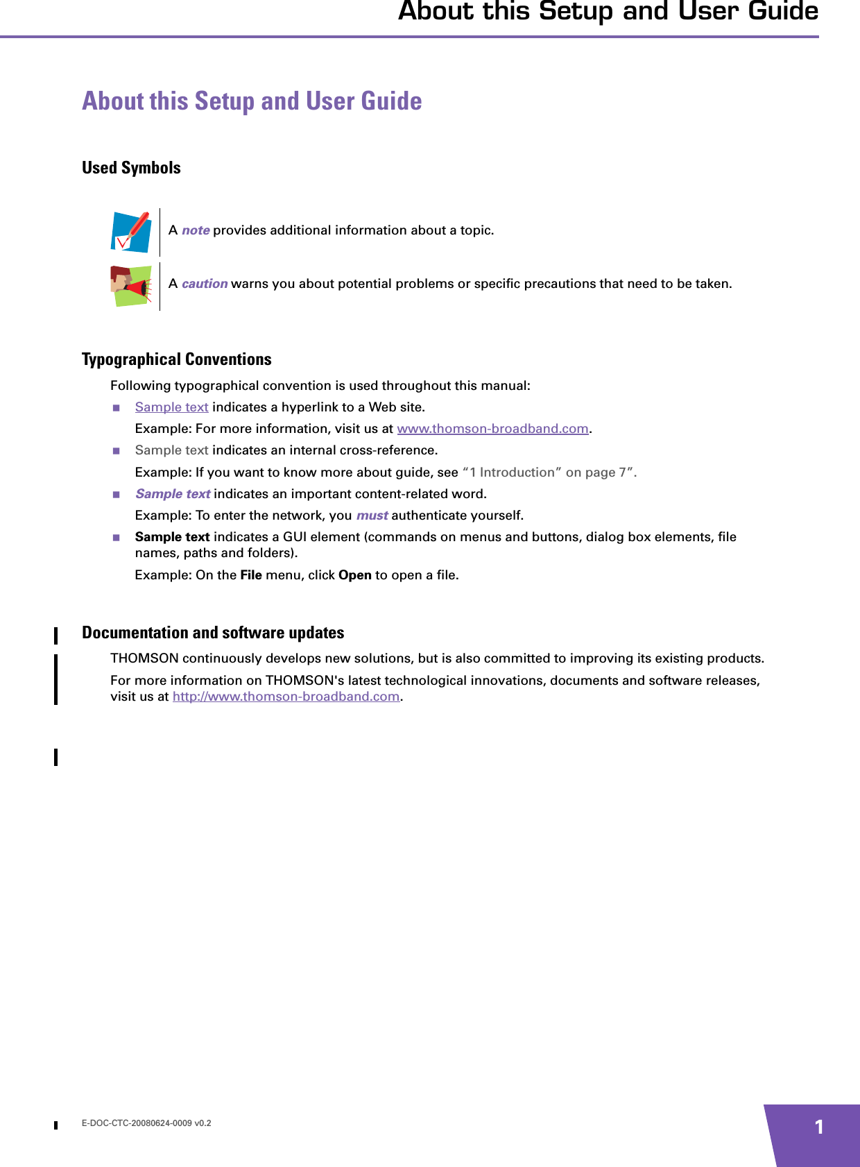 E-DOC-CTC-20080624-0009 v0.2 1About this Setup and User GuideAbout this Setup and User GuideUsed SymbolsTypographical ConventionsFollowing typographical convention is used throughout this manual:Sample text indicates a hyperlink to a Web site.Example: For more information, visit us at www.thomson-broadband.com.Sample text indicates an internal cross-reference.Example: If you want to know more about guide, see “1 Introduction” on page 7”.Sample text indicates an important content-related word.Example: To enter the network, you must authenticate yourself.Sample text indicates a GUI element (commands on menus and buttons, dialog box elements, file names, paths and folders).Example: On the File menu, click Open to open a file.Documentation and software updatesTHOMSON continuously develops new solutions, but is also committed to improving its existing products.For more information on THOMSON&apos;s latest technological innovations, documents and software releases, visit us at http://www.thomson-broadband.com.A note provides additional information about a topic.A caution warns you about potential problems or specific precautions that need to be taken.