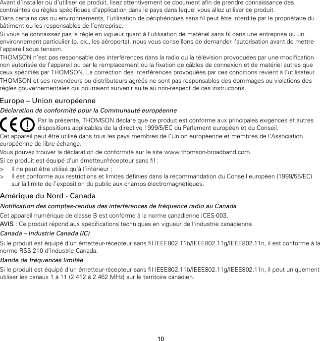 10Avant d’installer ou d’utiliser ce produit, lisez attentivement ce document afin de prendre connaissance descontraintes ou règles spécifiques d’application dans le pays dans lequel vous allez utiliser ce produit.Dans certains cas ou environnements, l’utilisation de périphériques sans fil peut être interdite par le propriétaire dubâtiment ou les responsables de l’entreprise.Si vous ne connaissez pas la règle en vigueur quant à l’utilisation de matériel sans fil dans une entreprise ou unenvironnement particulier (p. ex., les aéroports), nous vous conseillons de demander l&apos;autorisation avant de mettrel&apos;appareil sous tension.THOMSON n’est pas responsable des interférences dans la radio ou la télévision provoquées par une modificationnon autorisée de l’appareil ou par le remplacement ou la fixation de câbles de connexion et de matériel autres queceux spécifiés par THOMSON. La correction des interférences provoquées par ces conditions revient à l’utilisateur.THOMSON et ses revendeurs ou distributeurs agréés ne sont pas responsables des dommages ou violations desrègles gouvernementales qui pourraient survenir suite au non-respect de ces instructions.Europe – Union européenneDéclaration de conformité pour la Communauté européennePar la présente, THOMSON déclare que ce produit est conforme aux principales exigences et autresdispositions applicables de la directive 1999/5/EC du Parlement européen et du Conseil.Cet appareil peut être utilisé dans tous les pays membres de l’Union européenne et membres de l’Associationeuropéenne de libre échange.Vous pouvez trouver la déclaration de conformité sur le site www.thomson-broadband.com.Si ce produit est équipé d’un émetteur/récepteur sans fil :&gt; Il ne peut être utilisé qu’à l’intérieur ;&gt; Il est conforme aux restrictions et limites définies dans la recommandation du Conseil européen (1999/55/EC)sur la limite de l’exposition du public aux champs électromagnétiques.Amérique du Nord - CanadaNotification des comptes-rendus des interférences de fréquence radio au CanadaCet appareil numérique de classe B est conforme à la norme canadienne ICES-003.AVIS : Ce produit répond aux spécifications techniques en vigueur de l&apos;industrie canadienne.Canada – Industrie Canada (IC)Si le produit est équipé d&apos;un émetteur-récepteur sans fil IEEE802.11b/IEEE802.11g/IEEE802.11n, il est conforme à lanorme RSS 210 d’Industrie Canada.Bande de fréquences limitéeSi le produit est équipé d&apos;un émetteur-récepteur sans fil IEEE802.11b/IEEE802.11g/IEEE802.11n, il peut uniquementutiliser les canaux 1 à 11 (2 412 à 2 462 MHz) sur le territoire canadien.