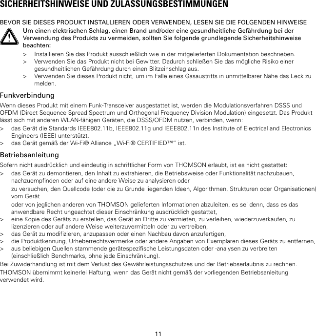 11SICHERHEITSHINWEISE UND ZULASSUNGSBESTIMMUNGENBEVOR SIE DIESES PRODUKT INSTALLIEREN ODER VERWENDEN, LESEN SIE DIE FOLGENDEN HINWEISEUm einen elektrischen Schlag, einen Brand und/oder eine gesundheitliche Gefährdung bei derVerwendung des Produkts zu vermeiden, sollten Sie folgende grundlegende Sicherheitshinweisebeachten:&gt; Installieren Sie das Produkt ausschließlich wie in der mitgelieferten Dokumentation beschrieben.&gt; Verwenden Sie das Produkt nicht bei Gewitter. Dadurch schließen Sie das mögliche Risiko einergesundheitlichen Gefährdung durch einen Blitzeinschlag aus.&gt; Verwenden Sie dieses Produkt nicht, um im Falle eines Gasaustritts in unmittelbarer Nähe das Leck zumelden.FunkverbindungWenn dieses Produkt mit einem Funk-Transceiver ausgestattet ist, werden die Modulationsverfahren DSSS undOFDM (Direct Sequence Spread Spectrum und Orthogonal Frequency Division Modulation) eingesetzt. Das Produktlässt sich mit anderen WLAN-fähigen Geräten, die DSSS/OFDM nutzen, verbinden, wenn:&gt; das Gerät die Standards IEEE802.11b, IEEE802.11g und IEEE802.11n des Institute of Electrical and ElectronicsEngineers (IEEE) unterstützt.&gt; das Gerät gemäß der Wi-Fi® Alliance „Wi-Fi® CERTIFIED™“ ist.BetriebsanleitungSofern nicht ausdrücklich und eindeutig in schriftlicher Form von THOMSON erlaubt, ist es nicht gestattet:&gt; das Gerät zu demontieren, den Inhalt zu extrahieren, die Betriebsweise oder Funktionalität nachzubauen,nachzuempfinden oder auf eine andere Weise zu analysieren oderzu versuchen, den Quellcode (oder die zu Grunde liegenden Ideen, Algorithmen, Strukturen oder Organisationen)vom Gerätoder von jeglichen anderen von THOMSON gelieferten Informationen abzuleiten, es sei denn, dass es dasanwendbare Recht ungeachtet dieser Einschränkung ausdrücklich gestattet,&gt; eine Kopie des Geräts zu erstellen, das Gerät an Dritte zu vermieten, zu verleihen, wiederzuverkaufen, zulizenzieren oder auf andere Weise weiterzuvermitteln oder zu vertreiben,&gt; das Gerät zu modifizieren, anzupassen oder einen Nachbau davon anzufertigen,&gt; die Produktkennung, Urheberrechtsvermerke oder andere Angaben von Exemplaren dieses Geräts zu entfernen,&gt; aus beliebigen Quellen stammende gerätespezifische Leistungsdaten oder -analysen zu verbreiten(einschließlich Benchmarks, ohne jede Einschränkung).Bei Zuwiderhandlung ist mit dem Verlust des Gewährleistungsschutzes und der Betriebserlaubnis zu rechnen.THOMSON übernimmt keinerlei Haftung, wenn das Gerät nicht gemäß der vorliegenden Betriebsanleitungverwendet wird.