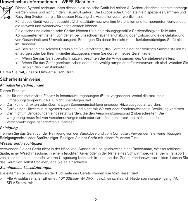 12Umweltschutzinformationen – WEEE-RichtlinieDieses Symbol bedeutet, dass dieses elektronische Gerät bei seiner Außerbetriebnahme separat entsorgtwerden muss und nicht in den Hausmüll gehört. Die Europäische Union stellt ein spezielles Sammel- undRecycling-System bereit, für dessen Nutzung die Hersteller verantwortlich sind.Für dieses Gerät wurden ausschließlich qualitativ hochwertige Materialien und Komponenten verwendet,die recycelt und wiederverwendet werden können.Elektrische und elektronische Geräte können für eine ordnungsgemäße Betriebsfähigkeit Teile oderKomponenten enthalten, von denen bei unsachgemäßer Handhabung oder Entsorgung eine Gefährdungvon Gesundheit und Umwelt ausgeht. Entsorgen Sie daher Ihr nicht mehr funktionstüchtiges Gerät nichtim Hausmüll.Als Besitzer eines solchen Geräts sind Sie verpflichtet, das Gerät an einer der örtlichen Sammelstellen zuentsorgen oder bei Ihrem Händler abzugeben, wenn Sie dort ein neues Gerät kaufen.&gt; Wenn Sie das Gerät beruflich nutzen, beachten Sie die Anweisungen des Gerätebereitstellers.&gt; Wenn Sie das Gerät gemietet haben oder anderweitig temporär dafür verantwortlich sind, wenden Siesich an den Dienstanbieter.Helfen Sie mit, unsere Umwelt zu schützen.SicherheitshinweiseKlimatische BedingungenDieses Produkt:&gt; Ist für den stationären Einsatz in Innenraumumgebungen (Büro) vorgesehen, wobei die maximaleUmgebungstemperatur 40 °C nicht übersteigen darf.&gt; Darf keiner direkten oder übermäßigen Sonneneinstrahlung und/oder Hitze ausgesetzt werden.&gt; Darf keinen Hitzestaus ausgesetzt werden und nicht mit Wasser oder Kondenswasser in Berührung kommen.&gt; Darf nicht in Umgebungen eingesetzt werden, die den Verschmutzungsgrad 2 überschreiten (DieUmgebung muss frei von Verschmutzungen sein oder darf höchstens trockene, nicht leitendeVerschmutzungseigenschaften aufweisen.)ReinigungTrennen Sie das Gerät vor der Reinigung von der Steckdose und vom Computer. Verwenden Sie keine flüssigenReinigungsmittel oder Sprühreiniger. Reinigen Sie das Gerät mit einem feuchten Tuch.Wasser und FeuchtigkeitVerwenden Sie das Gerät nicht in der Nähe von Wasser, wie beispielsweise einer Badewanne, Wasserschüssel,Spüle, einer Waschmaschine, in einem feuchten Keller oder in der Nähe eines Schwimmbeckens. Beim Transportvon einer kalten in eine sehr warme Umgebung kann sich im Inneren des Geräts Kondenswasser bilden. Lassen Siedas Gerät von selbst trocknen, ehe Sie es einschalten.SchnittstellenklassifizierungenDie externen Schnittstellen an der Rückseite des Geräts werden wie folgt klassifiziert:&gt; Alle Anschlüsse (z. B. Ethernet, 10/100Base-T/MDI(-X), usw.), einschließlich Niederspannungseingang (AC):SELV-Stromkreis.