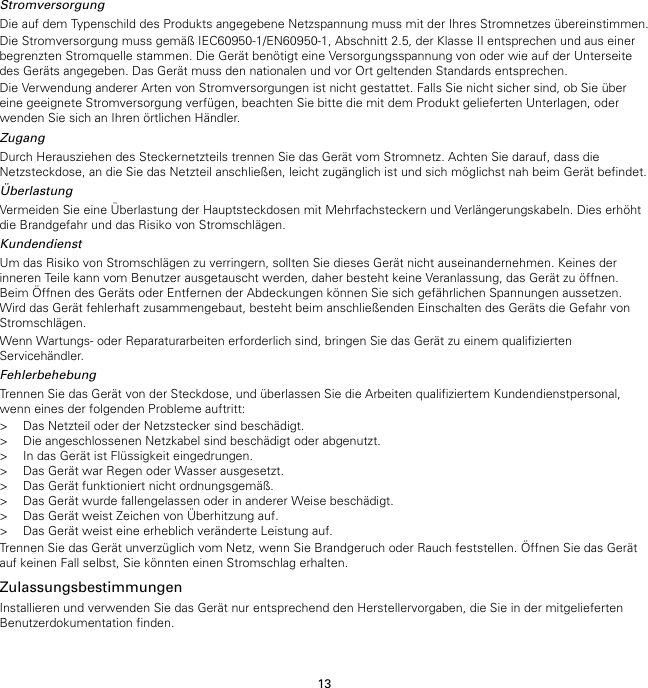 13StromversorgungDie auf dem Typenschild des Produkts angegebene Netzspannung muss mit der Ihres Stromnetzes übereinstimmen.Die Stromversorgung muss gemäß IEC60950-1/EN60950-1, Abschnitt 2.5, der Klasse II entsprechen und aus einerbegrenzten Stromquelle stammen. Die Gerät benötigt eine Versorgungsspannung von oder wie auf der Unterseitedes Geräts angegeben. Das Gerät muss den nationalen und vor Ort geltenden Standards entsprechen.Die Verwendung anderer Arten von Stromversorgungen ist nicht gestattet. Falls Sie nicht sicher sind, ob Sie übereine geeignete Stromversorgung verfügen, beachten Sie bitte die mit dem Produkt gelieferten Unterlagen, oderwenden Sie sich an Ihren örtlichen Händler.ZugangDurch Herausziehen des Steckernetzteils trennen Sie das Gerät vom Stromnetz. Achten Sie darauf, dass dieNetzsteckdose, an die Sie das Netzteil anschließen, leicht zugänglich ist und sich möglichst nah beim Gerät befindet.ÜberlastungVermeiden Sie eine Überlastung der Hauptsteckdosen mit Mehrfachsteckern und Verlängerungskabeln. Dies erhöhtdie Brandgefahr und das Risiko von Stromschlägen.KundendienstUm das Risiko von Stromschlägen zu verringern, sollten Sie dieses Gerät nicht auseinandernehmen. Keines derinneren Teile kann vom Benutzer ausgetauscht werden, daher besteht keine Veranlassung, das Gerät zu öffnen.Beim Öffnen des Geräts oder Entfernen der Abdeckungen können Sie sich gefährlichen Spannungen aussetzen.Wird das Gerät fehlerhaft zusammengebaut, besteht beim anschließenden Einschalten des Geräts die Gefahr vonStromschlägen.Wenn Wartungs- oder Reparaturarbeiten erforderlich sind, bringen Sie das Gerät zu einem qualifiziertenServicehändler.FehlerbehebungTrennen Sie das Gerät von der Steckdose, und überlassen Sie die Arbeiten qualifiziertem Kundendienstpersonal,wenn eines der folgenden Probleme auftritt:&gt; Das Netzteil oder der Netzstecker sind beschädigt.&gt; Die angeschlossenen Netzkabel sind beschädigt oder abgenutzt.&gt; In das Gerät ist Flüssigkeit eingedrungen.&gt; Das Gerät war Regen oder Wasser ausgesetzt.&gt; Das Gerät funktioniert nicht ordnungsgemäß.&gt; Das Gerät wurde fallengelassen oder in anderer Weise beschädigt.&gt; Das Gerät weist Zeichen von Überhitzung auf.&gt; Das Gerät weist eine erheblich veränderte Leistung auf.Trennen Sie das Gerät unverzüglich vom Netz, wenn Sie Brandgeruch oder Rauch feststellen. Öffnen Sie das Gerätauf keinen Fall selbst, Sie könnten einen Stromschlag erhalten.ZulassungsbestimmungenInstallieren und verwenden Sie das Gerät nur entsprechend den Herstellervorgaben, die Sie in der mitgeliefertenBenutzerdokumentation finden.