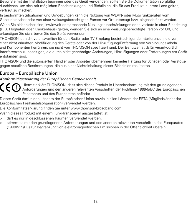 14Bevor Sie mit der Installation beginnen oder das Gerät verwenden, sollten Sie die Dokumentation sorgfältigdurchlesen, um sich mit möglichen Beschränkungen und Richtlinien, die für das Produkt in Ihrem Land gelten,vertraut zu machen.In bestimmten Situationen und Umgebungen kann die Nutzung von WLAN- oder Mobilfunkgeräten vomGebäudeinhaber oder von einer weisungsberechtigten Person vor Ort untersagt bzw. eingeschränkt werden.Wenn Sie nicht sicher sind, inwieweit entsprechende Nutzungseinschränkungen oder -verbote in einer Einrichtung(z. B. Flughafen oder Krankenhaus) gelten, wenden Sie sich an eine weisungsberechtigte Person vor Ort, underkundigen Sie sich, bevor Sie das Gerät verwenden.THOMSON ist nicht verantwortlich für den Radio- oder TV-Empfang beeinträchtigende Interferenzen, die voneiner nicht erlaubten Modifizierung des Geräts oder von der Hinzufügung/Entfernung von Verbindungskabelnund Komponenten herrühren, die nicht von THOMSON spezifiziert sind. Der Benutzer ist dafür verantwortlich,Interferenzen zu beseitigen, die durch nicht genehmigte Änderungen, Hinzufügungen oder Entfernungen am Gerätentstanden sind.THOMSON und die autorisierten Händler oder Anbieter übernehmen keinerlei Haftung für Schäden oder Verstößegegen staatliche Bestimmungen, die aus einer Nichteinhaltung dieser Richtlinien resultieren.Europa – Europäische UnionKonformitätserklärung der Europäischen GemeinschaftHiermit erklärt THOMSON, dass sich dieses Produkt in Übereinstimmung mit den grundlegendenAnforderungen und den anderen relevanten Vorschriften der Richtlinie 1999/5/EC des EuropäischenParlaments und des Europarates befindet.Dieses Gerät darf in den Ländern der Europäischen Union sowie in allen Ländern der EFTA (Mitgliedsländer derEuropäischen Freihandelsorganisation) verwendet werden.Die Konformitätserklärung finden Sie unter www.thomson-broadband.com.Wenn dieses Produkt mit einem Funk-Transceiver ausgestattet ist:&gt; darf es nur in geschlossenen Räumen verwendet werden.&gt; stimmt es mit den grundlegenden Anforderungen und den anderen relevanten Vorschriften des Europarates(1999/519/EC) zur Begrenzung von elektromagnetischen Emissionen in der Öffentlichkeit überein.