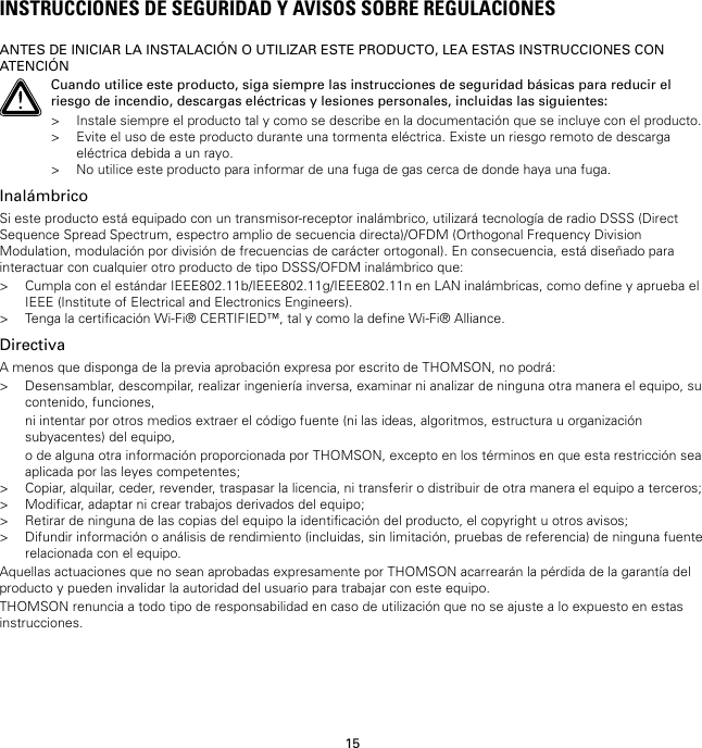 15INSTRUCCIONES DE SEGURIDAD Y AVISOS SOBRE REGULACIONESANTES DE INICIAR LA INSTALACIÓN O UTILIZAR ESTE PRODUCTO, LEA ESTAS INSTRUCCIONES CONATENCIÓNCuando utilice este producto, siga siempre las instrucciones de seguridad básicas para reducir elriesgo de incendio, descargas eléctricas y lesiones personales, incluidas las siguientes:&gt; Instale siempre el producto tal y como se describe en la documentación que se incluye con el producto.&gt; Evite el uso de este producto durante una tormenta eléctrica. Existe un riesgo remoto de descargaeléctrica debida a un rayo.&gt; No utilice este producto para informar de una fuga de gas cerca de donde haya una fuga.InalámbricoSi este producto está equipado con un transmisor-receptor inalámbrico, utilizará tecnología de radio DSSS (DirectSequence Spread Spectrum, espectro amplio de secuencia directa)/OFDM (Orthogonal Frequency DivisionModulation, modulación por división de frecuencias de carácter ortogonal). En consecuencia, está diseñado parainteractuar con cualquier otro producto de tipo DSSS/OFDM inalámbrico que:&gt; Cumpla con el estándar IEEE802.11b/IEEE802.11g/IEEE802.11n en LAN inalámbricas, como define y aprueba elIEEE (Institute of Electrical and Electronics Engineers).&gt; Tenga la certificación Wi-Fi® CERTIFIED™, tal y como la define Wi-Fi® Alliance.DirectivaA menos que disponga de la previa aprobación expresa por escrito de THOMSON, no podrá:&gt; Desensamblar, descompilar, realizar ingeniería inversa, examinar ni analizar de ninguna otra manera el equipo, sucontenido, funciones,ni intentar por otros medios extraer el código fuente (ni las ideas, algoritmos, estructura u organizaciónsubyacentes) del equipo,o de alguna otra información proporcionada por THOMSON, excepto en los términos en que esta restricción seaaplicada por las leyes competentes;&gt; Copiar, alquilar, ceder, revender, traspasar la licencia, ni transferir o distribuir de otra manera el equipo a terceros;&gt; Modificar, adaptar ni crear trabajos derivados del equipo;&gt; Retirar de ninguna de las copias del equipo la identificación del producto, el copyright u otros avisos;&gt; Difundir información o análisis de rendimiento (incluidas, sin limitación, pruebas de referencia) de ninguna fuenterelacionada con el equipo.Aquellas actuaciones que no sean aprobadas expresamente por THOMSON acarrearán la pérdida de la garantía delproducto y pueden invalidar la autoridad del usuario para trabajar con este equipo.THOMSON renuncia a todo tipo de responsabilidad en caso de utilización que no se ajuste a lo expuesto en estasinstrucciones.