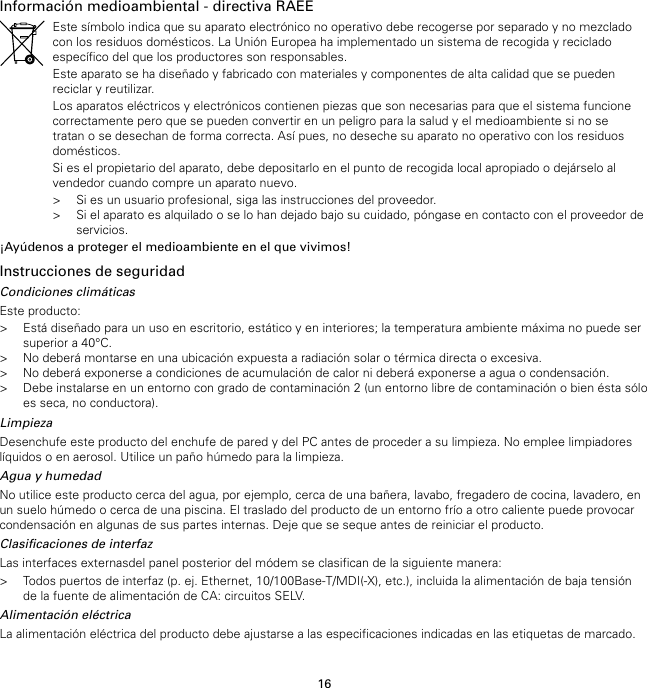 16Información medioambiental - directiva RAEEEste símbolo indica que su aparato electrónico no operativo debe recogerse por separado y no mezcladocon los residuos domésticos. La Unión Europea ha implementado un sistema de recogida y recicladoespecífico del que los productores son responsables.Este aparato se ha diseñado y fabricado con materiales y componentes de alta calidad que se puedenreciclar y reutilizar.Los aparatos eléctricos y electrónicos contienen piezas que son necesarias para que el sistema funcionecorrectamente pero que se pueden convertir en un peligro para la salud y el medioambiente si no setratan o se desechan de forma correcta. Así pues, no deseche su aparato no operativo con los residuosdomésticos.Si es el propietario del aparato, debe depositarlo en el punto de recogida local apropiado o dejárselo alvendedor cuando compre un aparato nuevo.&gt; Si es un usuario profesional, siga las instrucciones del proveedor.&gt; Si el aparato es alquilado o se lo han dejado bajo su cuidado, póngase en contacto con el proveedor deservicios.¡Ayúdenos a proteger el medioambiente en el que vivimos!Instrucciones de seguridadCondiciones climáticasEste producto:&gt; Está diseñado para un uso en escritorio, estático y en interiores; la temperatura ambiente máxima no puede sersuperior a 40°C.&gt; No deberá montarse en una ubicación expuesta a radiación solar o térmica directa o excesiva.&gt; No deberá exponerse a condiciones de acumulación de calor ni deberá exponerse a agua o condensación.&gt; Debe instalarse en un entorno con grado de contaminación 2 (un entorno libre de contaminación o bien ésta sóloes seca, no conductora).LimpiezaDesenchufe este producto del enchufe de pared y del PC antes de proceder a su limpieza. No emplee limpiadoreslíquidos o en aerosol. Utilice un paño húmedo para la limpieza.Agua y humedadNo utilice este producto cerca del agua, por ejemplo, cerca de una bañera, lavabo, fregadero de cocina, lavadero, enun suelo húmedo o cerca de una piscina. El traslado del producto de un entorno frío a otro caliente puede provocarcondensación en algunas de sus partes internas. Deje que se seque antes de reiniciar el producto.Clasificaciones de interfazLas interfaces externasdel panel posterior del módem se clasifican de la siguiente manera:&gt; Todos puertos de interfaz (p. ej. Ethernet, 10/100Base-T/MDI(-X), etc.), incluida la alimentación de baja tensiónde la fuente de alimentación de CA: circuitos SELV.Alimentación eléctricaLa alimentación eléctrica del producto debe ajustarse a las especificaciones indicadas en las etiquetas de marcado.