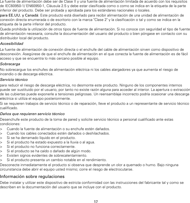 17La fuente de alimentación debe ser de Clase II y una fuente de alimentación limitada de acuerdo con los requisitosde IEC60950-1/ EN60950-1, Cláusula 2.5 y debe estar clasificada como o como se indica en la etiqueta de la parteinferior del producto. Debe ser probada y aprobada para los estándares nacionales o locales.para EE.UU. y Canadá: Este producto está diseñado para recibir alimentación de una unidad de alimentación deconexión directa enumerada o de escritorio con la marca &quot;Clase 2&quot; y la clasificación o tal y como se indica en laetiqueta de la parte inferior del producto.Queda prohibida la utilización de otros tipos de fuente de alimentación. Si no conoce con seguridad el tipo de fuentede alimentación necesaria, consulte la documentación del usuario del producto o bien póngase en contacto con sudistribuidor local del producto.AccesibilidadLa fuente de alimentación de conexión directa o el enchufe del cable de alimentación sirven como dispositivo dedesconexión. Asegúrese de que el enchufe de alimentación en el que conecta la fuente de alimentación es de fácilacceso y que se encuentra lo más cercano posible al equipo.SobrecargaNo sobrecargue los enchufes de alimentación eléctrica ni los cables alargadores ya que aumenta el riesgo deincendio o de descarga eléctrica.Servicio técnicopara reducir el riesgo de descarga eléctrica, no desmonte este producto. Ninguno de los componentes internospuede ser sustituido por el usuario, por tanto no existe razón alguna para acceder al interior. La apertura o extracciónde las cubiertas puede exponerle a tensiones peligrosas. Un reensamblaje incorrecto podría ocasionar una descargaeléctrica si utiliza el equipo posteriormente.Si se requieren trabajos de servicio técnico o de reparación, lleve el producto a un representante de servicio técnicocualificado.Daños que requieren servicio técnicoDesenchufe este producto de la toma de pared y solicite servicio técnico a personal cualificado ante estascondiciones:&gt; Cuando la fuente de alimentación o su enchufe estén dañados.&gt; Cuando los cables conectados estén dañados o deshilachados.&gt; Si se ha derramado líquido en el producto.&gt; Si el producto ha estado expuesto a la lluvia o al agua.&gt; Si el producto no funciona correctamente.&gt; Si el producto se ha caído o dañado de algún modo.&gt; Existen signos evidentes de sobrecalentamiento.&gt; Si el producto presenta un cambio notable en el rendimiento.Desconecte inmediatamente el producto si observa que desprende un olor a quemado o humo. Bajo ningunacircunstancia debe abrir el equipo usted mismo; corre el riesgo de electrocutarse.Información sobre regulacionesDebe instalar y utilizar este dispositivo de estricta conformidad con las instrucciones del fabricante tal y como sedescriben en la documentación del usuario que se incluye con el producto.