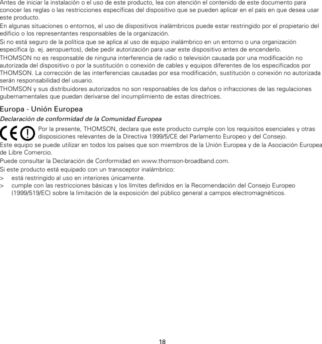 18Antes de iniciar la instalación o el uso de este producto, lea con atención el contenido de este documento paraconocer las reglas o las restricciones específicas del dispositivo que se pueden aplicar en el país en que desea usareste producto.En algunas situaciones o entornos, el uso de dispositivos inalámbricos puede estar restringido por el propietario deledificio o los representantes responsables de la organización.Si no está seguro de la política que se aplica al uso de equipo inalámbrico en un entorno o una organizaciónespecífica (p. ej. aeropuertos), debe pedir autorización para usar este dispositivo antes de encenderlo.THOMSON no es responsable de ninguna interferencia de radio o televisión causada por una modificación noautorizada del dispositivo o por la sustitución o conexión de cables y equipos diferentes de los especificados porTHOMSON. La corrección de las interferencias causadas por esa modificación, sustitución o conexión no autorizadaserán responsabilidad del usuario.THOMSON y sus distribuidores autorizados no son responsables de los daños o infracciones de las regulacionesgubernamentales que puedan derivarse del incumplimiento de estas directrices.Europa - Unión EuropeaDeclaración de conformidad de la Comunidad EuropeaPor la presente, THOMSON, declara que este producto cumple con los requisitos esenciales y otrasdisposiciones relevantes de la Directiva 1999/5/CE del Parlamento Europeo y del Consejo.Este equipo se puede utilizar en todos los países que son miembros de la Unión Europea y de la Asociación Europeade Libre Comercio.Puede consultar la Declaración de Conformidad en www.thomson-broadband.com.Si este producto está equipado con un transceptor inalámbrico:&gt; está restringido al uso en interiores únicamente.&gt; cumple con las restricciones básicas y los límites definidos en la Recomendación del Consejo Europeo(1999/519/EC) sobre la limitación de la exposición del público general a campos electromagnéticos.