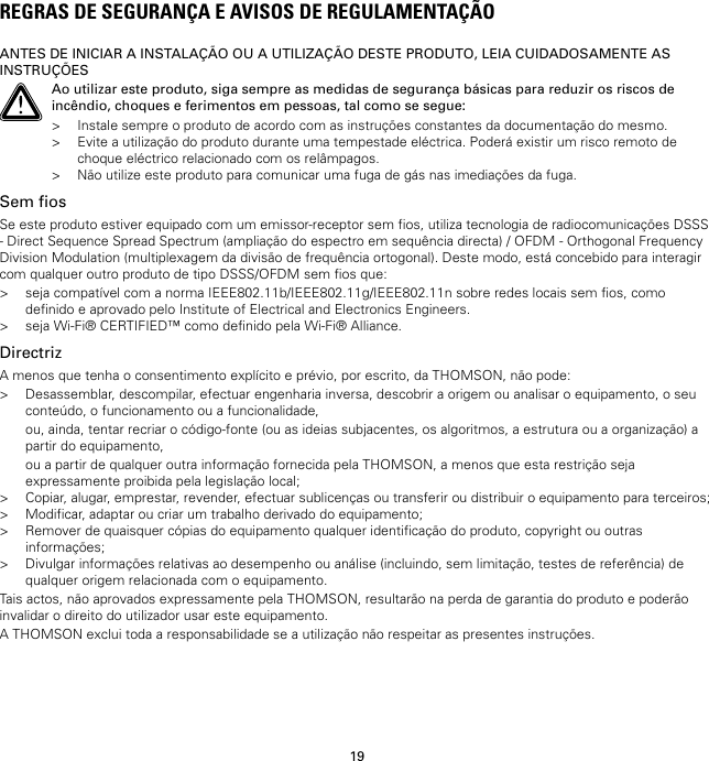 19REGRAS DE SEGURANÇA E AVISOS DE REGULAMENTAÇÃOANTES DE INICIAR A INSTALAÇÃO OU A UTILIZAÇÃO DESTE PRODUTO, LEIA CUIDADOSAMENTE ASINSTRUÇÕESAo utilizar este produto, siga sempre as medidas de segurança básicas para reduzir os riscos deincêndio, choques e ferimentos em pessoas, tal como se segue:&gt; Instale sempre o produto de acordo com as instruções constantes da documentação do mesmo.&gt; Evite a utilização do produto durante uma tempestade eléctrica. Poderá existir um risco remoto dechoque eléctrico relacionado com os relâmpagos.&gt; Não utilize este produto para comunicar uma fuga de gás nas imediações da fuga.Sem fiosSe este produto estiver equipado com um emissor-receptor sem fios, utiliza tecnologia de radiocomunicações DSSS- Direct Sequence Spread Spectrum (ampliação do espectro em sequência directa) / OFDM - Orthogonal FrequencyDivision Modulation (multiplexagem da divisão de frequência ortogonal). Deste modo, está concebido para interagircom qualquer outro produto de tipo DSSS/OFDM sem fios que:&gt; seja compatível com a norma IEEE802.11b/IEEE802.11g/IEEE802.11n sobre redes locais sem fios, comodefinido e aprovado pelo Institute of Electrical and Electronics Engineers.&gt; seja Wi-Fi® CERTIFIED™ como definido pela Wi-Fi® Alliance.DirectrizA menos que tenha o consentimento explícito e prévio, por escrito, da THOMSON, não pode:&gt; Desassemblar, descompilar, efectuar engenharia inversa, descobrir a origem ou analisar o equipamento, o seuconteúdo, o funcionamento ou a funcionalidade,ou, ainda, tentar recriar o código-fonte (ou as ideias subjacentes, os algoritmos, a estrutura ou a organização) apartir do equipamento,ou a partir de qualquer outra informação fornecida pela THOMSON, a menos que esta restrição sejaexpressamente proibida pela legislação local;&gt; Copiar, alugar, emprestar, revender, efectuar sublicenças ou transferir ou distribuir o equipamento para terceiros;&gt; Modificar, adaptar ou criar um trabalho derivado do equipamento;&gt; Remover de quaisquer cópias do equipamento qualquer identificação do produto, copyright ou outrasinformações;&gt; Divulgar informações relativas ao desempenho ou análise (incluindo, sem limitação, testes de referência) dequalquer origem relacionada com o equipamento.Tais actos, não aprovados expressamente pela THOMSON, resultarão na perda de garantia do produto e poderãoinvalidar o direito do utilizador usar este equipamento.A THOMSON exclui toda a responsabilidade se a utilização não respeitar as presentes instruções.