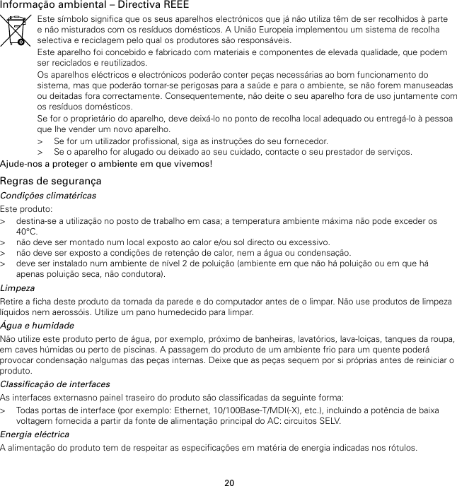 20Informação ambiental – Directiva REEEEste símbolo significa que os seus aparelhos electrónicos que já não utiliza têm de ser recolhidos à partee não misturados com os resíduos domésticos. A União Europeia implementou um sistema de recolhaselectiva e reciclagem pelo qual os produtores são responsáveis.Este aparelho foi concebido e fabricado com materiais e componentes de elevada qualidade, que podemser reciclados e reutilizados.Os aparelhos eléctricos e electrónicos poderão conter peças necessárias ao bom funcionamento dosistema, mas que poderão tornar-se perigosas para a saúde e para o ambiente, se não forem manuseadasou deitadas fora correctamente. Consequentemente, não deite o seu aparelho fora de uso juntamente comos resíduos domésticos.Se for o proprietário do aparelho, deve deixá-lo no ponto de recolha local adequado ou entregá-lo à pessoaque lhe vender um novo aparelho.&gt; Se for um utilizador profissional, siga as instruções do seu fornecedor.&gt; Se o aparelho for alugado ou deixado ao seu cuidado, contacte o seu prestador de serviços.Ajude-nos a proteger o ambiente em que vivemos!Regras de segurançaCondições climatéricasEste produto:&gt; destina-se a utilização no posto de trabalho em casa; a temperatura ambiente máxima não pode exceder os40°C.&gt; não deve ser montado num local exposto ao calor e/ou sol directo ou excessivo.&gt; não deve ser exposto a condições de retenção de calor, nem a água ou condensação.&gt; deve ser instalado num ambiente de nível 2 de poluição (ambiente em que não há poluição ou em que háapenas poluição seca, não condutora).LimpezaRetire a ficha deste produto da tomada da parede e do computador antes de o limpar. Não use produtos de limpezalíquidos nem aerossóis. Utilize um pano humedecido para limpar.Água e humidadeNão utilize este produto perto de água, por exemplo, próximo de banheiras, lavatórios, lava-loiças, tanques da roupa,em caves húmidas ou perto de piscinas. A passagem do produto de um ambiente frio para um quente poderáprovocar condensação nalgumas das peças internas. Deixe que as peças sequem por si próprias antes de reiniciar oproduto.Classificação de interfacesAs interfaces externasno painel traseiro do produto são classificadas da seguinte forma:&gt; Todas portas de interface (por exemplo: Ethernet, 10/100Base-T/MDI(-X), etc.), incluindo a potência de baixavoltagem fornecida a partir da fonte de alimentação principal do AC: circuitos SELV.Energia eléctricaA alimentação do produto tem de respeitar as especificações em matéria de energia indicadas nos rótulos.