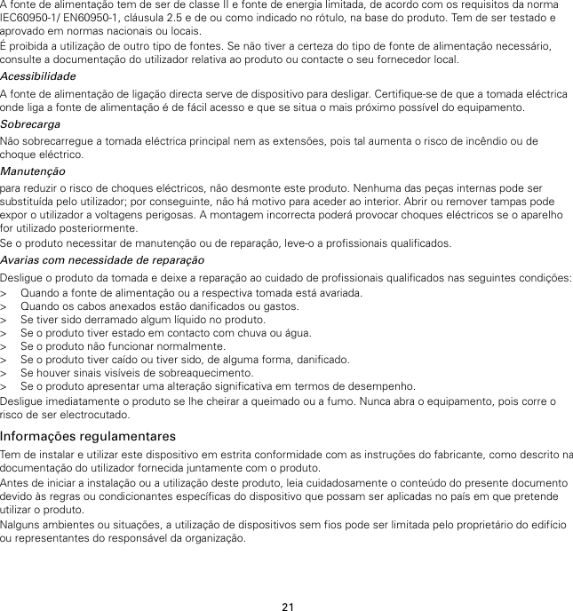 21A fonte de alimentação tem de ser de classe II e fonte de energia limitada, de acordo com os requisitos da normaIEC60950-1/ EN60950-1, cláusula 2.5 e de ou como indicado no rótulo, na base do produto. Tem de ser testado eaprovado em normas nacionais ou locais.É proibida a utilização de outro tipo de fontes. Se não tiver a certeza do tipo de fonte de alimentação necessário,consulte a documentação do utilizador relativa ao produto ou contacte o seu fornecedor local.AcessibilidadeA fonte de alimentação de ligação directa serve de dispositivo para desligar. Certifique-se de que a tomada eléctricaonde liga a fonte de alimentação é de fácil acesso e que se situa o mais próximo possível do equipamento.SobrecargaNão sobrecarregue a tomada eléctrica principal nem as extensões, pois tal aumenta o risco de incêndio ou dechoque eléctrico.Manutençãopara reduzir o risco de choques eléctricos, não desmonte este produto. Nenhuma das peças internas pode sersubstituída pelo utilizador; por conseguinte, não há motivo para aceder ao interior. Abrir ou remover tampas podeexpor o utilizador a voltagens perigosas. A montagem incorrecta poderá provocar choques eléctricos se o aparelhofor utilizado posteriormente.Se o produto necessitar de manutenção ou de reparação, leve-o a profissionais qualificados.Avarias com necessidade de reparaçãoDesligue o produto da tomada e deixe a reparação ao cuidado de profissionais qualificados nas seguintes condições:&gt; Quando a fonte de alimentação ou a respectiva tomada está avariada.&gt; Quando os cabos anexados estão danificados ou gastos.&gt; Se tiver sido derramado algum líquido no produto.&gt; Se o produto tiver estado em contacto com chuva ou água.&gt; Se o produto não funcionar normalmente.&gt; Se o produto tiver caído ou tiver sido, de alguma forma, danificado.&gt; Se houver sinais visíveis de sobreaquecimento.&gt; Se o produto apresentar uma alteração significativa em termos de desempenho.Desligue imediatamente o produto se lhe cheirar a queimado ou a fumo. Nunca abra o equipamento, pois corre orisco de ser electrocutado.Informações regulamentaresTem de instalar e utilizar este dispositivo em estrita conformidade com as instruções do fabricante, como descrito nadocumentação do utilizador fornecida juntamente com o produto.Antes de iniciar a instalação ou a utilização deste produto, leia cuidadosamente o conteúdo do presente documentodevido às regras ou condicionantes específicas do dispositivo que possam ser aplicadas no país em que pretendeutilizar o produto.Nalguns ambientes ou situações, a utilização de dispositivos sem fios pode ser limitada pelo proprietário do edifícioou representantes do responsável da organização.