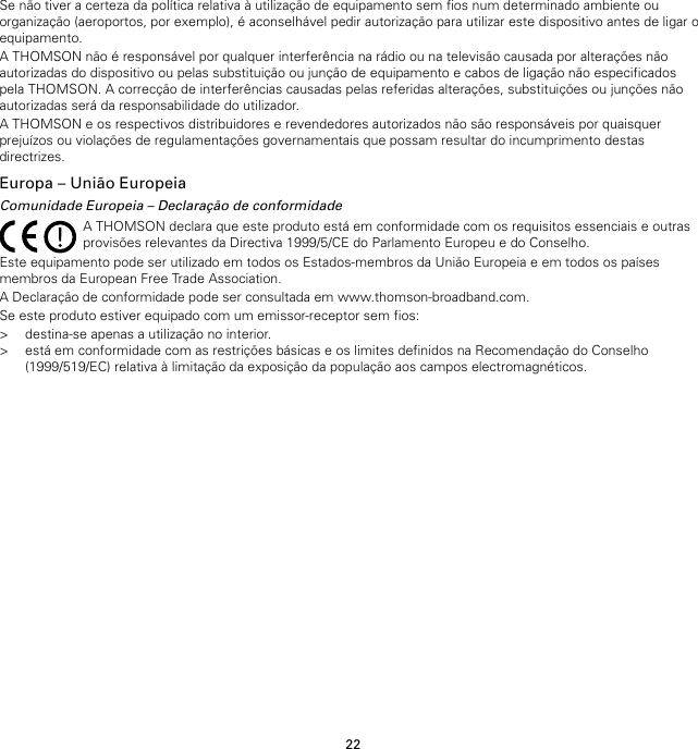 22Se não tiver a certeza da política relativa à utilização de equipamento sem fios num determinado ambiente ouorganização (aeroportos, por exemplo), é aconselhável pedir autorização para utilizar este dispositivo antes de ligar oequipamento.A THOMSON não é responsável por qualquer interferência na rádio ou na televisão causada por alterações nãoautorizadas do dispositivo ou pelas substituição ou junção de equipamento e cabos de ligação não especificadospela THOMSON. A correcção de interferências causadas pelas referidas alterações, substituições ou junções nãoautorizadas será da responsabilidade do utilizador.A THOMSON e os respectivos distribuidores e revendedores autorizados não são responsáveis por quaisquerprejuízos ou violações de regulamentações governamentais que possam resultar do incumprimento destasdirectrizes.Europa – União EuropeiaComunidade Europeia – Declaração de conformidadeA THOMSON declara que este produto está em conformidade com os requisitos essenciais e outrasprovisões relevantes da Directiva 1999/5/CE do Parlamento Europeu e do Conselho.Este equipamento pode ser utilizado em todos os Estados-membros da União Europeia e em todos os paísesmembros da European Free Trade Association.A Declaração de conformidade pode ser consultada em www.thomson-broadband.com.Se este produto estiver equipado com um emissor-receptor sem fios:&gt; destina-se apenas a utilização no interior.&gt; está em conformidade com as restrições básicas e os limites definidos na Recomendação do Conselho(1999/519/EC) relativa à limitação da exposição da população aos campos electromagnéticos.