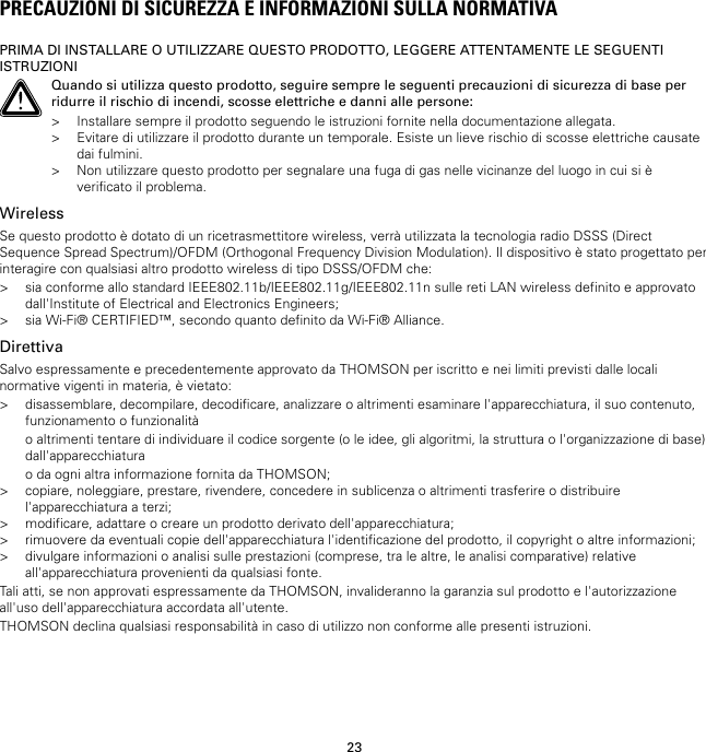 23PRECAUZIONI DI SICUREZZA E INFORMAZIONI SULLA NORMATIVAPRIMA DI INSTALLARE O UTILIZZARE QUESTO PRODOTTO, LEGGERE ATTENTAMENTE LE SEGUENTIISTRUZIONIQuando si utilizza questo prodotto, seguire sempre le seguenti precauzioni di sicurezza di base perridurre il rischio di incendi, scosse elettriche e danni alle persone:&gt; Installare sempre il prodotto seguendo le istruzioni fornite nella documentazione allegata.&gt; Evitare di utilizzare il prodotto durante un temporale. Esiste un lieve rischio di scosse elettriche causatedai fulmini.&gt; Non utilizzare questo prodotto per segnalare una fuga di gas nelle vicinanze del luogo in cui si èverificato il problema.WirelessSe questo prodotto è dotato di un ricetrasmettitore wireless, verrà utilizzata la tecnologia radio DSSS (DirectSequence Spread Spectrum)/OFDM (Orthogonal Frequency Division Modulation). Il dispositivo è stato progettato perinteragire con qualsiasi altro prodotto wireless di tipo DSSS/OFDM che:&gt; sia conforme allo standard IEEE802.11b/IEEE802.11g/IEEE802.11n sulle reti LAN wireless definito e approvatodall&apos;Institute of Electrical and Electronics Engineers;&gt; sia Wi-Fi® CERTIFIED™, secondo quanto definito da Wi-Fi® Alliance.DirettivaSalvo espressamente e precedentemente approvato da THOMSON per iscritto e nei limiti previsti dalle localinormative vigenti in materia, è vietato:&gt; disassemblare, decompilare, decodificare, analizzare o altrimenti esaminare l&apos;apparecchiatura, il suo contenuto,funzionamento o funzionalitào altrimenti tentare di individuare il codice sorgente (o le idee, gli algoritmi, la struttura o l&apos;organizzazione di base)dall&apos;apparecchiaturao da ogni altra informazione fornita da THOMSON;&gt; copiare, noleggiare, prestare, rivendere, concedere in sublicenza o altrimenti trasferire o distribuirel&apos;apparecchiatura a terzi;&gt; modificare, adattare o creare un prodotto derivato dell&apos;apparecchiatura;&gt; rimuovere da eventuali copie dell&apos;apparecchiatura l&apos;identificazione del prodotto, il copyright o altre informazioni;&gt; divulgare informazioni o analisi sulle prestazioni (comprese, tra le altre, le analisi comparative) relativeall&apos;apparecchiatura provenienti da qualsiasi fonte.Tali atti, se non approvati espressamente da THOMSON, invalideranno la garanzia sul prodotto e l&apos;autorizzazioneall&apos;uso dell&apos;apparecchiatura accordata all&apos;utente.THOMSON declina qualsiasi responsabilità in caso di utilizzo non conforme alle presenti istruzioni.