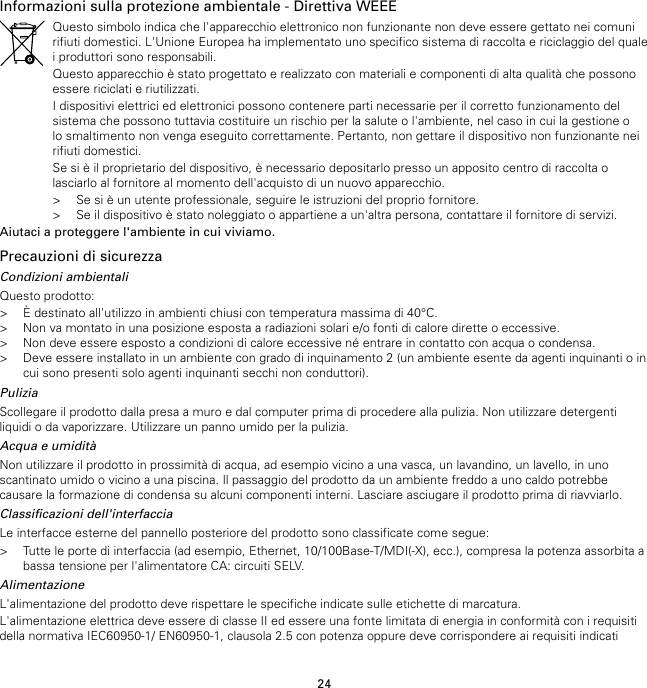 24Informazioni sulla protezione ambientale - Direttiva WEEEQuesto simbolo indica che l&apos;apparecchio elettronico non funzionante non deve essere gettato nei comunirifiuti domestici. L&apos;Unione Europea ha implementato uno specifico sistema di raccolta e riciclaggio del qualei produttori sono responsabili.Questo apparecchio è stato progettato e realizzato con materiali e componenti di alta qualità che possonoessere riciclati e riutilizzati.I dispositivi elettrici ed elettronici possono contenere parti necessarie per il corretto funzionamento delsistema che possono tuttavia costituire un rischio per la salute o l&apos;ambiente, nel caso in cui la gestione olo smaltimento non venga eseguito correttamente. Pertanto, non gettare il dispositivo non funzionante neirifiuti domestici.Se si è il proprietario del dispositivo, è necessario depositarlo presso un apposito centro di raccolta olasciarlo al fornitore al momento dell&apos;acquisto di un nuovo apparecchio.&gt; Se si è un utente professionale, seguire le istruzioni del proprio fornitore.&gt; Se il dispositivo è stato noleggiato o appartiene a un&apos;altra persona, contattare il fornitore di servizi.Aiutaci a proteggere l&apos;ambiente in cui viviamo.Precauzioni di sicurezzaCondizioni ambientaliQuesto prodotto:&gt; È destinato all&apos;utilizzo in ambienti chiusi con temperatura massima di 40°C.&gt; Non va montato in una posizione esposta a radiazioni solari e/o fonti di calore dirette o eccessive.&gt; Non deve essere esposto a condizioni di calore eccessive né entrare in contatto con acqua o condensa.&gt; Deve essere installato in un ambiente con grado di inquinamento 2 (un ambiente esente da agenti inquinanti o incui sono presenti solo agenti inquinanti secchi non conduttori).PuliziaScollegare il prodotto dalla presa a muro e dal computer prima di procedere alla pulizia. Non utilizzare detergentiliquidi o da vaporizzare. Utilizzare un panno umido per la pulizia.Acqua e umiditàNon utilizzare il prodotto in prossimità di acqua, ad esempio vicino a una vasca, un lavandino, un lavello, in unoscantinato umido o vicino a una piscina. Il passaggio del prodotto da un ambiente freddo a uno caldo potrebbecausare la formazione di condensa su alcuni componenti interni. Lasciare asciugare il prodotto prima di riavviarlo.Classificazioni dell&apos;interfacciaLe interfacce esterne del pannello posteriore del prodotto sono classificate come segue:&gt; Tutte le porte di interfaccia (ad esempio, Ethernet, 10/100Base-T/MDI(-X), ecc.), compresa la potenza assorbita abassa tensione per l&apos;alimentatore CA: circuiti SELV.AlimentazioneL&apos;alimentazione del prodotto deve rispettare le specifiche indicate sulle etichette di marcatura.L&apos;alimentazione elettrica deve essere di classe II ed essere una fonte limitata di energia in conformità con i requisitidella normativa IEC60950-1/ EN60950-1, clausola 2.5 con potenza oppure deve corrispondere ai requisiti indicati