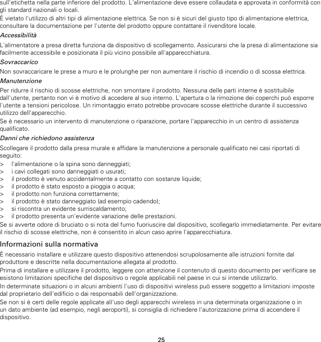 25sull&apos;etichetta nella parte inferiore del prodotto. L&apos;alimentazione deve essere collaudata e approvata in conformità congli standard nazionali o locali.È vietato l&apos;utilizzo di altri tipi di alimentazione elettrica. Se non si è sicuri del giusto tipo di alimentazione elettrica,consultare la documentazione per l&apos;utente del prodotto oppure contattare il rivenditore locale.AccessibilitàL&apos;alimentatore a presa diretta funziona da dispositivo di scollegamento. Assicurarsi che la presa di alimentazione siafacilmente accessibile e posizionata il più vicino possibile all&apos;apparecchiatura.SovraccaricoNon sovraccaricare le prese a muro e le prolunghe per non aumentare il rischio di incendio o di scossa elettrica.ManutenzionePer ridurre il rischio di scosse elettriche, non smontare il prodotto. Nessuna delle parti interne è sostituibiledall&apos;utente, pertanto non vi è motivo di accedere al suo interno. L&apos;apertura o la rimozione dei coperchi può esporrel&apos;utente a tensioni pericolose. Un rimontaggio errato potrebbe provocare scosse elettriche durante il successivoutilizzo dell&apos;apparecchio.Se è necessario un intervento di manutenzione o riparazione, portare l&apos;apparecchio in un centro di assistenzaqualificato.Danni che richiedono assistenzaScollegare il prodotto dalla presa murale e affidare la manutenzione a personale qualificato nei casi riportati diseguito:&gt; l&apos;alimentazione o la spina sono danneggiati;&gt; i cavi collegati sono danneggiati o usurati;&gt; il prodotto è venuto accidentalmente a contatto con sostanze liquide;&gt; il prodotto è stato esposto a pioggia o acqua;&gt; il prodotto non funziona correttamente;&gt; il prodotto è stato danneggiato (ad esempio cadendo);&gt; si riscontra un evidente surriscaldamento;&gt; il prodotto presenta un&apos;evidente variazione delle prestazioni.Se si avverte odore di bruciato o si nota del fumo fuoriuscire dal dispositivo, scollegarlo immediatamente. Per evitareil rischio di scosse elettriche, non è consentito in alcun caso aprire l&apos;apparecchiatura.Informazioni sulla normativaÈ necessario installare e utilizzare questo dispositivo attenendosi scrupolosamente alle istruzioni fornite dalproduttore e descritte nella documentazione allegata al prodotto.Prima di installare e utilizzare il prodotto, leggere con attenzione il contenuto di questo documento per verificare seesistono limitazioni specifiche del dispositivo o regole applicabili nel paese in cui si intende utilizzarlo.In determinate situazioni o in alcuni ambienti l&apos;uso di dispositivi wireless può essere soggetto a limitazioni impostedal proprietario dell&apos;edificio o dai responsabili dell&apos;organizzazione.Se non si è certi delle regole applicate all&apos;uso degli apparecchi wireless in una determinata organizzazione o inun dato ambiente (ad esempio, negli aeroporti), si consiglia di richiedere l&apos;autorizzazione prima di accendere ildispositivo.