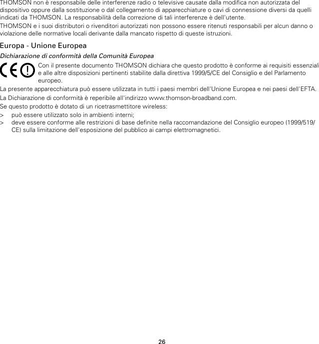 26THOMSON non è responsabile delle interferenze radio o televisive causate dalla modifica non autorizzata deldispositivo oppure dalla sostituzione o dal collegamento di apparecchiature o cavi di connessione diversi da quelliindicati da THOMSON. La responsabilità della correzione di tali interferenze è dell&apos;utente.THOMSON e i suoi distributori o rivenditori autorizzati non possono essere ritenuti responsabili per alcun danno oviolazione delle normative locali derivante dalla mancato rispetto di queste istruzioni.Europa - Unione EuropeaDichiarazione di conformità della Comunità EuropeaCon il presente documento THOMSON dichiara che questo prodotto è conforme ai requisiti essenzialie alle altre disposizioni pertinenti stabilite dalla direttiva 1999/5/CE del Consiglio e del Parlamentoeuropeo.La presente apparecchiatura può essere utilizzata in tutti i paesi membri dell&apos;Unione Europea e nei paesi dell&apos;EFTA.La Dichiarazione di conformità è reperibile all&apos;indirizzo www.thomson-broadband.com.Se questo prodotto è dotato di un ricetrasmettitore wireless:&gt; può essere utilizzato solo in ambienti interni;&gt; deve essere conforme alle restrizioni di base definite nella raccomandazione del Consiglio europeo (1999/519/CE) sulla limitazione dell&apos;esposizione del pubblico ai campi elettromagnetici.