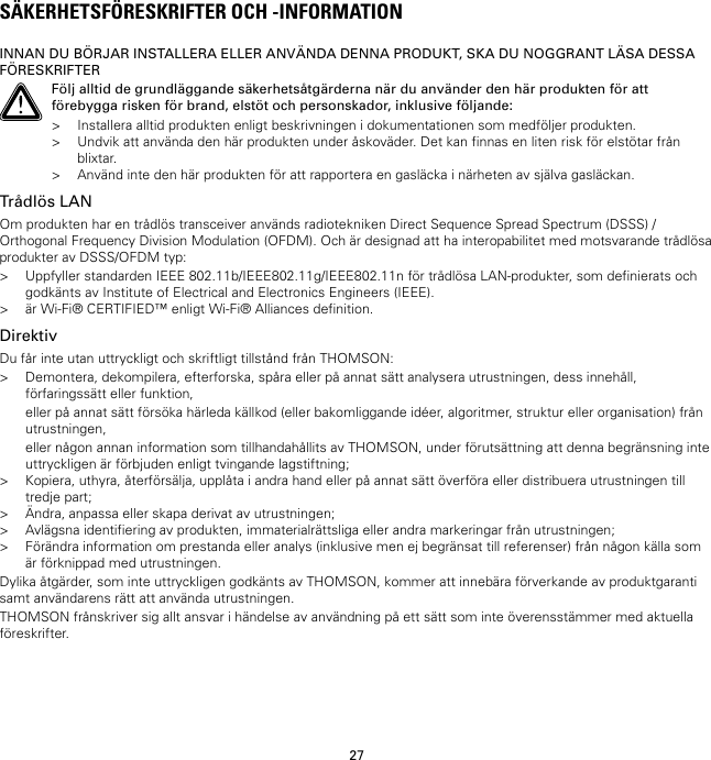 27SÄKERHETSFÖRESKRIFTER OCH -INFORMATIONINNAN DU BÖRJAR INSTALLERA ELLER ANVÄNDA DENNA PRODUKT, SKA DU NOGGRANT LÄSA DESSAFÖRESKRIFTERFölj alltid de grundläggande säkerhetsåtgärderna när du använder den här produkten för attförebygga risken för brand, elstöt och personskador, inklusive följande:&gt; Installera alltid produkten enligt beskrivningen i dokumentationen som medföljer produkten.&gt; Undvik att använda den här produkten under åskoväder. Det kan finnas en liten risk för elstötar frånblixtar.&gt; Använd inte den här produkten för att rapportera en gasläcka i närheten av själva gasläckan.Trådlös LANOm produkten har en trådlös transceiver används radiotekniken Direct Sequence Spread Spectrum (DSSS) /Orthogonal Frequency Division Modulation (OFDM). Och är designad att ha interopabilitet med motsvarande trådlösaprodukter av DSSS/OFDM typ:&gt; Uppfyller standarden IEEE 802.11b/IEEE802.11g/IEEE802.11n för trådlösa LAN-produkter, som definierats ochgodkänts av Institute of Electrical and Electronics Engineers (IEEE).&gt; är Wi-Fi® CERTIFIED™ enligt Wi-Fi® Alliances definition.DirektivDu får inte utan uttryckligt och skriftligt tillstånd från THOMSON:&gt; Demontera, dekompilera, efterforska, spåra eller på annat sätt analysera utrustningen, dess innehåll,förfaringssätt eller funktion,eller på annat sätt försöka härleda källkod (eller bakomliggande idéer, algoritmer, struktur eller organisation) frånutrustningen,eller någon annan information som tillhandahållits av THOMSON, under förutsättning att denna begränsning inteuttryckligen är förbjuden enligt tvingande lagstiftning;&gt; Kopiera, uthyra, återförsälja, upplåta i andra hand eller på annat sätt överföra eller distribuera utrustningen tilltredje part;&gt; Ändra, anpassa eller skapa derivat av utrustningen;&gt; Avlägsna identifiering av produkten, immaterialrättsliga eller andra markeringar från utrustningen;&gt; Förändra information om prestanda eller analys (inklusive men ej begränsat till referenser) från någon källa somär förknippad med utrustningen.Dylika åtgärder, som inte uttryckligen godkänts av THOMSON, kommer att innebära förverkande av produktgarantisamt användarens rätt att använda utrustningen.THOMSON frånskriver sig allt ansvar i händelse av användning på ett sätt som inte överensstämmer med aktuellaföreskrifter.