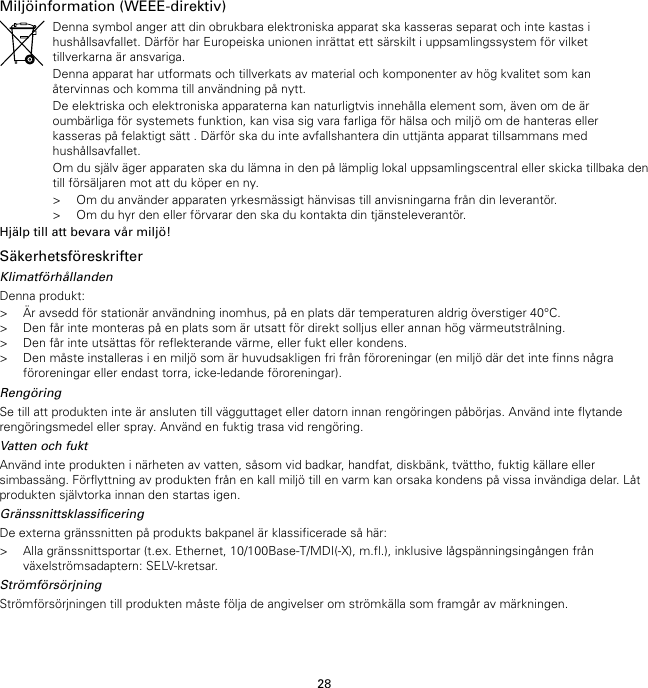 28Miljöinformation (WEEE-direktiv)Denna symbol anger att din obrukbara elektroniska apparat ska kasseras separat och inte kastas ihushållsavfallet. Därför har Europeiska unionen inrättat ett särskilt i uppsamlingssystem för vilkettillverkarna är ansvariga.Denna apparat har utformats och tillverkats av material och komponenter av hög kvalitet som kanåtervinnas och komma till användning på nytt.De elektriska och elektroniska apparaterna kan naturligtvis innehålla element som, även om de äroumbärliga för systemets funktion, kan visa sig vara farliga för hälsa och miljö om de hanteras ellerkasseras på felaktigt sätt . Därför ska du inte avfallshantera din uttjänta apparat tillsammans medhushållsavfallet.Om du själv äger apparaten ska du lämna in den på lämplig lokal uppsamlingscentral eller skicka tillbaka dentill försäljaren mot att du köper en ny.&gt; Om du använder apparaten yrkesmässigt hänvisas till anvisningarna från din leverantör.&gt; Om du hyr den eller förvarar den ska du kontakta din tjänsteleverantör.Hjälp till att bevara vår miljö!SäkerhetsföreskrifterKlimatförhållandenDenna produkt:&gt; Är avsedd för stationär användning inomhus, på en plats där temperaturen aldrig överstiger 40°C.&gt; Den får inte monteras på en plats som är utsatt för direkt solljus eller annan hög värmeutstrålning.&gt; Den får inte utsättas för reflekterande värme, eller fukt eller kondens.&gt; Den måste installeras i en miljö som är huvudsakligen fri från föroreningar (en miljö där det inte finns någraföroreningar eller endast torra, icke-ledande föroreningar).RengöringSe till att produkten inte är ansluten till vägguttaget eller datorn innan rengöringen påbörjas. Använd inte flytanderengöringsmedel eller spray. Använd en fuktig trasa vid rengöring.Vatten och fuktAnvänd inte produkten i närheten av vatten, såsom vid badkar, handfat, diskbänk, tvättho, fuktig källare ellersimbassäng. Förflyttning av produkten från en kall miljö till en varm kan orsaka kondens på vissa invändiga delar. Låtprodukten självtorka innan den startas igen.GränssnittsklassificeringDe externa gränssnitten på produkts bakpanel är klassificerade så här:&gt; Alla gränssnittsportar (t.ex. Ethernet, 10/100Base-T/MDI(-X), m.fl.), inklusive lågspänningsingången frånväxelströmsadaptern: SELV-kretsar.StrömförsörjningStrömförsörjningen till produkten måste följa de angivelser om strömkälla som framgår av märkningen.