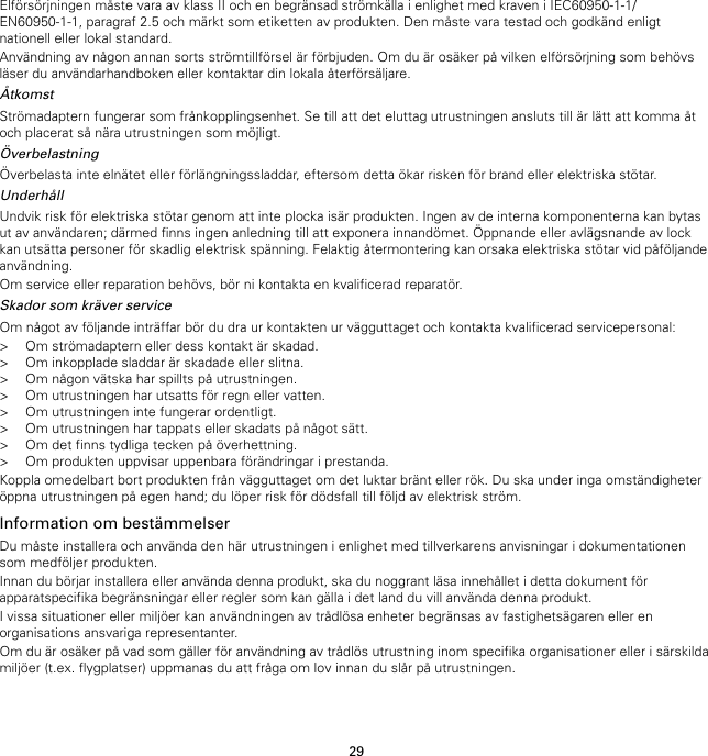 29Elförsörjningen måste vara av klass II och en begränsad strömkälla i enlighet med kraven i IEC60950-1-1/EN60950-1-1, paragraf 2.5 och märkt som etiketten av produkten. Den måste vara testad och godkänd enligtnationell eller lokal standard.Användning av någon annan sorts strömtillförsel är förbjuden. Om du är osäker på vilken elförsörjning som behövsläser du användarhandboken eller kontaktar din lokala återförsäljare.ÅtkomstStrömadaptern fungerar som frånkopplingsenhet. Se till att det eluttag utrustningen ansluts till är lätt att komma åtoch placerat så nära utrustningen som möjligt.ÖverbelastningÖverbelasta inte elnätet eller förlängningssladdar, eftersom detta ökar risken för brand eller elektriska stötar.UnderhållUndvik risk för elektriska stötar genom att inte plocka isär produkten. Ingen av de interna komponenterna kan bytasut av användaren; därmed finns ingen anledning till att exponera innandömet. Öppnande eller avlägsnande av lockkan utsätta personer för skadlig elektrisk spänning. Felaktig återmontering kan orsaka elektriska stötar vid påföljandeanvändning.Om service eller reparation behövs, bör ni kontakta en kvalificerad reparatör.Skador som kräver serviceOm något av följande inträffar bör du dra ur kontakten ur vägguttaget och kontakta kvalificerad servicepersonal:&gt; Om strömadaptern eller dess kontakt är skadad.&gt; Om inkopplade sladdar är skadade eller slitna.&gt; Om någon vätska har spillts på utrustningen.&gt; Om utrustningen har utsatts för regn eller vatten.&gt; Om utrustningen inte fungerar ordentligt.&gt; Om utrustningen har tappats eller skadats på något sätt.&gt; Om det finns tydliga tecken på överhettning.&gt; Om produkten uppvisar uppenbara förändringar i prestanda.Koppla omedelbart bort produkten från vägguttaget om det luktar bränt eller rök. Du ska under inga omständigheteröppna utrustningen på egen hand; du löper risk för dödsfall till följd av elektrisk ström.Information om bestämmelserDu måste installera och använda den här utrustningen i enlighet med tillverkarens anvisningar i dokumentationensom medföljer produkten.Innan du börjar installera eller använda denna produkt, ska du noggrant läsa innehållet i detta dokument förapparatspecifika begränsningar eller regler som kan gälla i det land du vill använda denna produkt.I vissa situationer eller miljöer kan användningen av trådlösa enheter begränsas av fastighetsägaren eller enorganisations ansvariga representanter.Om du är osäker på vad som gäller för användning av trådlös utrustning inom specifika organisationer eller i särskildamiljöer (t.ex. flygplatser) uppmanas du att fråga om lov innan du slår på utrustningen.