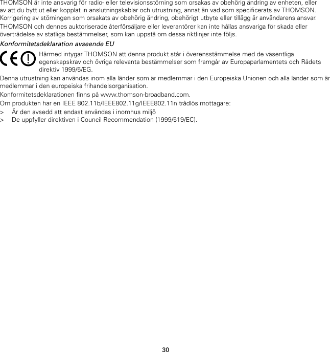 30THOMSON är inte ansvarig för radio- eller televisionsstörning som orsakas av obehörig ändring av enheten, ellerav att du bytt ut eller kopplat in anslutningskablar och utrustning, annat än vad som specificerats av THOMSON.Korrigering av störningen som orsakats av obehörig ändring, obehörigt utbyte eller tillägg är användarens ansvar.THOMSON och dennes auktoriserade återförsäljare eller leverantörer kan inte hållas ansvariga för skada elleröverträdelse av statliga bestämmelser, som kan uppstå om dessa riktlinjer inte följs.Konformitetsdeklaration avseende EUHärmed intygar THOMSON att denna produkt står i överensstämmelse med de väsentligaegenskapskrav och övriga relevanta bestämmelser som framgår av Europaparlamentets och Rådetsdirektiv 1999/5/EG.Denna utrustning kan användas inom alla länder som är medlemmar i den Europeiska Unionen och alla länder som ärmedlemmar i den europeiska frihandelsorganisation.Konformitetsdeklarationen finns på www.thomson-broadband.com.Om produkten har en IEEE 802.11b/IEEE802.11g/IEEE802.11n trådlös mottagare:&gt; Är den avsedd att endast användas i inomhus miljö&gt; De uppfyller direktiven i Council Recommendation (1999/519/EC).