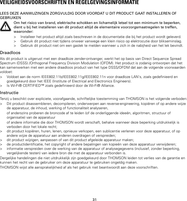 31VEILIGHEIDSVOORSCHRIFTEN EN REGELGEVINGSINFORMATIELEES DEZE AANWIJZINGEN ZORGVULDIG DOOR VOORDAT U DIT PRODUCT GAAT INSTALLEREN OFGEBRUIKENOm het risico van brand, elektrische schokken en lichamelijk letsel tot een minimum te beperken,dient u bij het installeren van dit product altijd de elementaire voorzorgsmaatregelen te treffen,waaronder:&gt; Installeer het product altijd zoals beschreven in de documentatie die bij het product wordt geleverd.&gt; Gebruik dit product niet tijdens onweer vanwege een klein risico op elektrocutie door blikseminslag.&gt; Gebruik dit product niet om een gaslek te melden wanneer u zich in de nabijheid van het lek bevindt.DraadloosAls dit product is uitgerust met een draadloze zender-ontvanger, werkt het op basis van Direct Sequence SpreadSpectrum (DSSS) /Orthogonal Frequency Division Modulation (OFDM). Het product is zodanig ontworpen dat hetkan samenwerken met een andere draadloos product van het type DSSS/OFDM dat aan de volgende voorwaardenvoldoet:&gt; Voldoet aan de norm IEEE802.11b/IEEE802.11g/IEEE802.11n voor draadloze LAN&apos;s, zoals gedefinieerd engoedgekeurd door het IEEE (Institute of Electrical and Electronics Engineers).&gt; Is Wi-Fi® CERTIFIED™ zoals gedefinieerd door de Wi-Fi® Alliance.InstructieTenzij u beschikt over expliciete, voorafgaande, schriftelijke toestemming van THOMSON is het volgende verboden:&gt; Dit product disassembleren, decompileren, onderwerpen aan reverse-engineering, kopiëren of op andere wijzede apparatuur, de inhoud, werking of functionaliteit analyseren,of anderszins proberen de broncode af te leiden (of de onderliggende ideeën, algoritmen, structuur oforganisatie) van de apparatuurof andere informatie die door THOMSON wordt verschaft, behalve wanneer deze beperking uitdrukkelijk isverboden door het lokale recht;&gt; dit product kopiëren, huren, lenen, opnieuw verkopen, een sublicentie verlenen voor deze apparatuur, of opandere wijze de apparatuur aan anderen overdragen of verspreiden;&gt; dit product wijzigen, aanpassen of van dit product afgeleide apparatuur maken;&gt; de productidentificatie, het copyright of andere bepalingen van kopieën van deze apparatuur verwijderen;&gt; informatie verspreiden over de werking van de apparatuur of analysegegevens (inclusief, zonder beperking,vergelijkende testen) van iedere bron die met de apparatuur verbonden is.Dergelijke handelingen die niet uitdrukkelijk zijn goedgekeurd door THOMSON leiden tot verlies van de garantie enkunnen het recht van de gebruiker om deze apparatuur te gebruiken ongeldig maken.THOMSON wijst alle aansprakelijkheid af als het gebruik niet beantwoordt aan deze voorschriften.