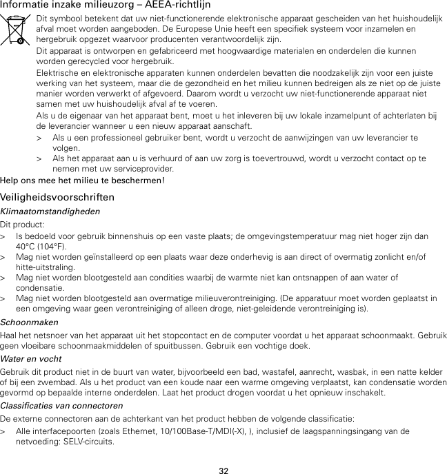 32Informatie inzake milieuzorg – AEEA-richtlijnDit symbool betekent dat uw niet-functionerende elektronische apparaat gescheiden van het huishoudelijkafval moet worden aangeboden. De Europese Unie heeft een specifiek systeem voor inzamelen enhergebruik opgezet waarvoor producenten verantwoordelijk zijn.Dit apparaat is ontworpen en gefabriceerd met hoogwaardige materialen en onderdelen die kunnenworden gerecycled voor hergebruik.Elektrische en elektronische apparaten kunnen onderdelen bevatten die noodzakelijk zijn voor een juistewerking van het systeem, maar die de gezondheid en het milieu kunnen bedreigen als ze niet op de juistemanier worden verwerkt of afgevoerd. Daarom wordt u verzocht uw niet-functionerende apparaat nietsamen met uw huishoudelijk afval af te voeren.Als u de eigenaar van het apparaat bent, moet u het inleveren bij uw lokale inzamelpunt of achterlaten bijde leverancier wanneer u een nieuw apparaat aanschaft.&gt; Als u een professioneel gebruiker bent, wordt u verzocht de aanwijzingen van uw leverancier tevolgen.&gt; Als het apparaat aan u is verhuurd of aan uw zorg is toevertrouwd, wordt u verzocht contact op tenemen met uw serviceprovider.Help ons mee het milieu te beschermen!VeiligheidsvoorschriftenKlimaatomstandighedenDit product:&gt; Is bedoeld voor gebruik binnenshuis op een vaste plaats; de omgevingstemperatuur mag niet hoger zijn dan40°C (104°F).&gt; Mag niet worden geïnstalleerd op een plaats waar deze onderhevig is aan direct of overmatig zonlicht en/ofhitte-uitstraling.&gt; Mag niet worden blootgesteld aan condities waarbij de warmte niet kan ontsnappen of aan water ofcondensatie.&gt; Mag niet worden blootgesteld aan overmatige milieuverontreiniging. (De apparatuur moet worden geplaatst ineen omgeving waar geen verontreiniging of alleen droge, niet-geleidende verontreiniging is).SchoonmakenHaal het netsnoer van het apparaat uit het stopcontact en de computer voordat u het apparaat schoonmaakt. Gebruikgeen vloeibare schoonmaakmiddelen of spuitbussen. Gebruik een vochtige doek.Water en vochtGebruik dit product niet in de buurt van water, bijvoorbeeld een bad, wastafel, aanrecht, wasbak, in een natte kelderof bij een zwembad. Als u het product van een koude naar een warme omgeving verplaatst, kan condensatie wordengevormd op bepaalde interne onderdelen. Laat het product drogen voordat u het opnieuw inschakelt.Classificaties van connectorenDe externe connectoren aan de achterkant van het product hebben de volgende classificatie:&gt; Alle interfacepoorten (zoals Ethernet, 10/100Base-T/MDI(-X), ), inclusief de laagspanningsingang van denetvoeding: SELV-circuits.