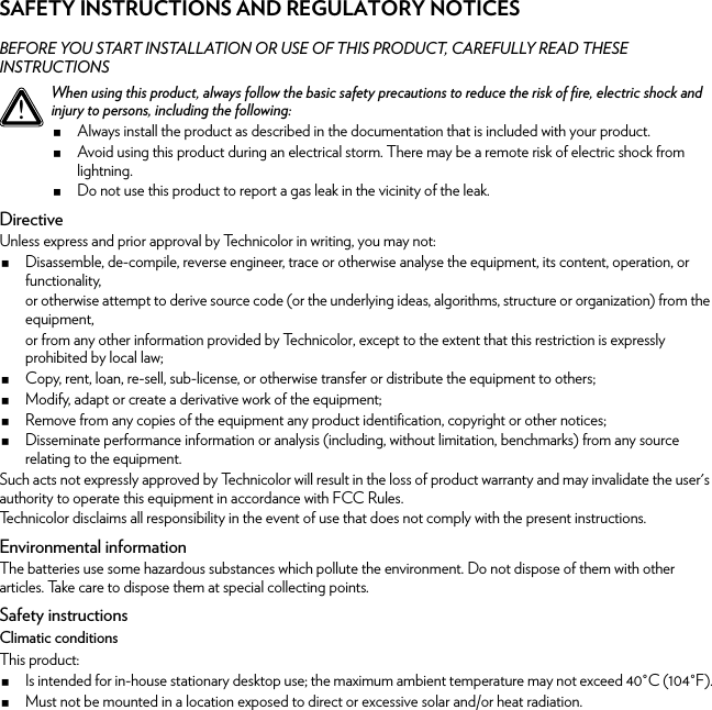 SAFETY INSTRUCTIONS AND REGULATORY NOTICESBEFORE YOU START INSTALLATION OR USE OF THIS PRODUCT, CAREFULLY READ THESE INSTRUCTIONSDirectiveUnless express and prior approval by Technicolor in writing, you may not:Disassemble, de-compile, reverse engineer, trace or otherwise analyse the equipment, its content, operation, or functionality,or otherwise attempt to derive source code (or the underlying ideas, algorithms, structure or organization) from the equipment,or from any other information provided by Technicolor, except to the extent that this restriction is expressly prohibited by local law;Copy, rent, loan, re-sell, sub-license, or otherwise transfer or distribute the equipment to others;Modify, adapt or create a derivative work of the equipment;Remove from any copies of the equipment any product identification, copyright or other notices;Disseminate performance information or analysis (including, without limitation, benchmarks) from any source relating to the equipment.Such acts not expressly approved by Technicolor will result in the loss of product warranty and may invalidate the user&apos;s authority to operate this equipment in accordance with FCC Rules.Technicolor disclaims all responsibility in the event of use that does not comply with the present instructions.Environmental informationThe batteries use some hazardous substances which pollute the environment. Do not dispose of them with other articles. Take care to dispose them at special collecting points.Safety instructionsClimatic conditionsThis product:Is intended for in-house stationary desktop use; the maximum ambient temperature may not exceed 40°C (104°F).Must not be mounted in a location exposed to direct or excessive solar and/or heat radiation.!When using this product, always follow the basic safety precautions to reduce the risk of fire, electric shock and injury to persons, including the following:Always install the product as described in the documentation that is included with your product.Avoid using this product during an electrical storm. There may be a remote risk of electric shock from lightning.Do not use this product to report a gas leak in the vicinity of the leak.