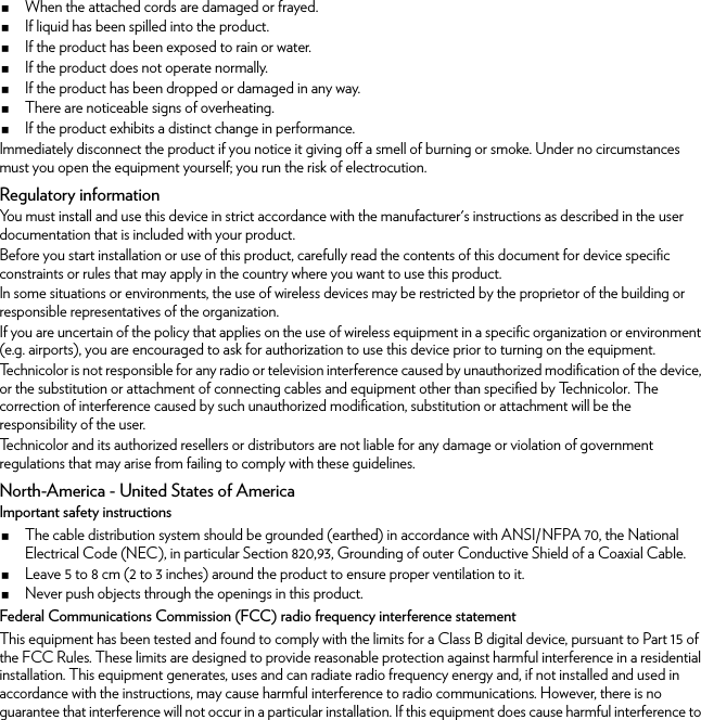 When the attached cords are damaged or frayed.If liquid has been spilled into the product.If the product has been exposed to rain or water.If the product does not operate normally.If the product has been dropped or damaged in any way.There are noticeable signs of overheating.If the product exhibits a distinct change in performance.Immediately disconnect the product if you notice it giving off a smell of burning or smoke. Under no circumstances must you open the equipment yourself; you run the risk of electrocution.Regulatory informationYou must install and use this device in strict accordance with the manufacturer&apos;s instructions as described in the user documentation that is included with your product.Before you start installation or use of this product, carefully read the contents of this document for device specific constraints or rules that may apply in the country where you want to use this product.In some situations or environments, the use of wireless devices may be restricted by the proprietor of the building or responsible representatives of the organization.If you are uncertain of the policy that applies on the use of wireless equipment in a specific organization or environment (e.g. airports), you are encouraged to ask for authorization to use this device prior to turning on the equipment.Technicolor is not responsible for any radio or television interference caused by unauthorized modification of the device, or the substitution or attachment of connecting cables and equipment other than specified by Technicolor. The correction of interference caused by such unauthorized modification, substitution or attachment will be the responsibility of the user.Technicolor and its authorized resellers or distributors are not liable for any damage or violation of government regulations that may arise from failing to comply with these guidelines.North-America - United States of AmericaImportant safety instructionsThe cable distribution system should be grounded (earthed) in accordance with ANSI/NFPA 70, the National Electrical Code (NEC), in particular Section 820,93, Grounding of outer Conductive Shield of a Coaxial Cable.Leave 5 to 8 cm (2 to 3 inches) around the product to ensure proper ventilation to it.Never push objects through the openings in this product.Federal Communications Commission (FCC) radio frequency interference statementThis equipment has been tested and found to comply with the limits for a Class B digital device, pursuant to Part 15 of the FCC Rules. These limits are designed to provide reasonable protection against harmful interference in a residential installation. This equipment generates, uses and can radiate radio frequency energy and, if not installed and used in accordance with the instructions, may cause harmful interference to radio communications. However, there is no guarantee that interference will not occur in a particular installation. If this equipment does cause harmful interference to 