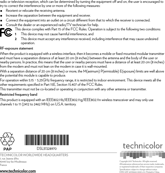 TECHNICOLOR WORLDWIDE HEADQUARTERS1, rue Jeanne d’Arc92443 Issy-les-MoulineauxFrancewww.technicolor.com*DSL37228970*DSL37228970Copyright 2013 Technicolor. All rights reserved. All tradenames referenced are service marks, trademarks, or registered trademarks of their respective companies. Specifications subject to change without notice.DMS-SAF-20130624-0000 v1.0. Printed in China.radio or television reception, which can be determined by turning the equipment off and on, the user is encouraged to try to correct the interference by one or more of the following measures: Reorient or relocate the receiving antenna.Increase the separation between the equipment and receiver. Connect the equipment into an outlet on a circuit different from that to which the receiver is connected. Consult the dealer or an experienced radio/TV technician for help.RF-exposure statementWhen the product is equipped with a wireless interface, then it becomes a mobile or fixed mounted modular transmitter and must have a separation distance of at least 20 cm (8 inches) between the antenna and the body of the user or nearby persons. In practice, this means that the user or nearby persons must have a distance of at least 20 cm (8 inches) from the modem and must not lean on the modem in case it is wall-mounted.With a separation distance of 20 cm (8 inches) or more, the M(aximum) P(ermissible) E(xposure) limits are well above the potential this module is capable to produce.For operation within 5.15 ~ 5.25GHz frequency range, it is restricted to indoor environment. This device meets all the other requirements specified in Part 15E, Section 15.407 of the FCC Rules.This transmitter must not be co-located or operating in conjunction with any other antenna or transmitter.Restricted frequency bandThis product is equipped with an IEEE802.11b/IEEE802.11g/IEEE802.11n wireless transceiver and may only use channels 1 to 11 (2412 to 2462 MHz) on U.S.A. territory.This device complies with Part 15 of the FCC Rules. Operation is subject to the following two conditions:1This device may not cause harmful interference, and2This device must accept any interference received, including interference that may cause undesired operation.