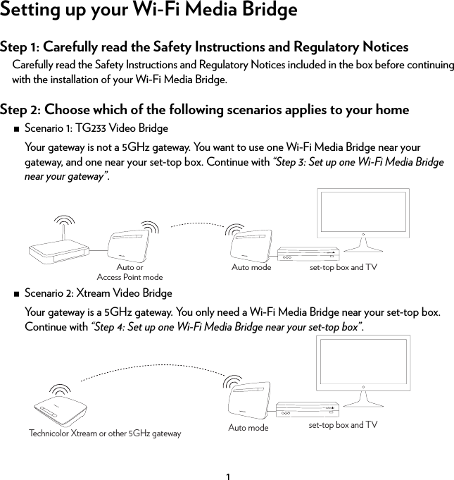 1Setting up your Wi-Fi Media BridgeStep 1: Carefully read the Safety Instructions and Regulatory NoticesCarefully read the Safety Instructions and Regulatory Notices included in the box before continuing with the installation of your Wi-Fi Media Bridge.Step 2: Choose which of the following scenarios applies to your homeScenario 1: TG233 Video BridgeYour gateway is not a 5GHz gateway. You want to use one Wi-Fi Media Bridge near your gateway, and one near your set-top box. Continue with “Step 3: Set up one Wi-Fi Media Bridge near your gateway”. Scenario 2: Xtream Video BridgeYour gateway is a 5GHz gateway. You only need a Wi-Fi Media Bridge near your set-top box. Continue with “Step 4: Set up one Wi-Fi Media Bridge near your set-top box”.set-top box and TVAuto modeAuto orAccess Point modeTechnicolor Xtream or other 5GHz gateway set-top box and TVAuto mode