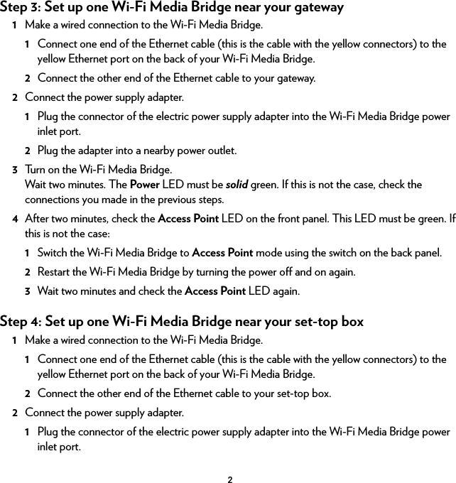 2Step 3: Set up one Wi-Fi Media Bridge near your gateway1Make a wired connection to the Wi-Fi Media Bridge.1Connect one end of the Ethernet cable (this is the cable with the yellow connectors) to the yellow Ethernet port on the back of your Wi-Fi Media Bridge.2Connect the other end of the Ethernet cable to your gateway.2Connect the power supply adapter.1Plug the connector of the electric power supply adapter into the Wi-Fi Media Bridge power inlet port.2Plug the adapter into a nearby power outlet.3Turn on the Wi-Fi Media Bridge.Wait two minutes. The Power LED must be solid green. If this is not the case, check the connections you made in the previous steps.4After two minutes, check the Access Point LED on the front panel. This LED must be green. If this is not the case: 1Switch the Wi-Fi Media Bridge to Access Point mode using the switch on the back panel.2Restart the Wi-Fi Media Bridge by turning the power off and on again.3Wait two minutes and check the Access Point LED again.Step 4: Set up one Wi-Fi Media Bridge near your set-top box1Make a wired connection to the Wi-Fi Media Bridge.1Connect one end of the Ethernet cable (this is the cable with the yellow connectors) to the yellow Ethernet port on the back of your Wi-Fi Media Bridge.2Connect the other end of the Ethernet cable to your set-top box.2Connect the power supply adapter.1Plug the connector of the electric power supply adapter into the Wi-Fi Media Bridge power inlet port.