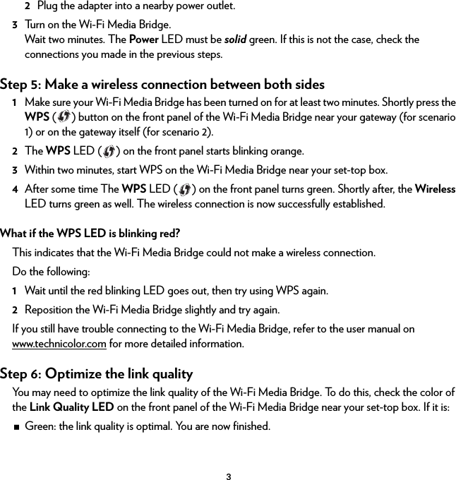 32Plug the adapter into a nearby power outlet.3Turn on the Wi-Fi Media Bridge.Wait two minutes. The Power LED must be solid green. If this is not the case, check the connections you made in the previous steps.Step 5: Make a wireless connection between both sides1Make sure your Wi-Fi Media Bridge has been turned on for at least two minutes. Shortly press the WPS ( ) button on the front panel of the Wi-Fi Media Bridge near your gateway (for scenario 1) or on the gateway itself (for scenario 2).2The WPS LED ( ) on the front panel starts blinking orange.3Within two minutes, start WPS on the Wi-Fi Media Bridge near your set-top box.4After some time The WPS LED ( ) on the front panel turns green. Shortly after, the Wireless LED turns green as well. The wireless connection is now successfully established.What if the WPS LED is blinking red?This indicates that the Wi-Fi Media Bridge could not make a wireless connection.Do the following:1Wait until the red blinking LED goes out, then try using WPS again.2Reposition the Wi-Fi Media Bridge slightly and try again.If you still have trouble connecting to the Wi-Fi Media Bridge, refer to the user manual on www.technicolor.com for more detailed information.Step 6: Optimize the link qualityYou may need to optimize the link quality of the Wi-Fi Media Bridge. To do this, check the color of the Link Quality LED on the front panel of the Wi-Fi Media Bridge near your set-top box. If it is:Green: the link quality is optimal. You are now finished.