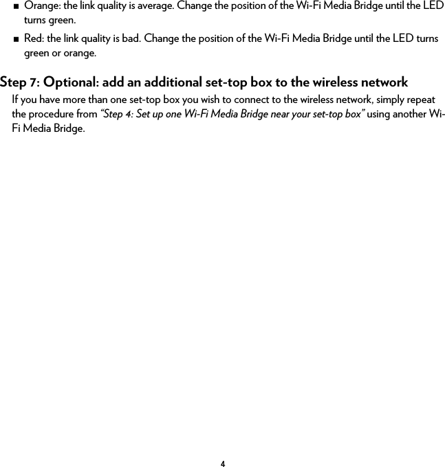 4Orange: the link quality is average. Change the position of the Wi-Fi Media Bridge until the LED turns green.Red: the link quality is bad. Change the position of the Wi-Fi Media Bridge until the LED turns green or orange.Step 7: Optional: add an additional set-top box to the wireless networkIf you have more than one set-top box you wish to connect to the wireless network, simply repeat the procedure from “Step 4: Set up one Wi-Fi Media Bridge near your set-top box” using another Wi-Fi Media Bridge.