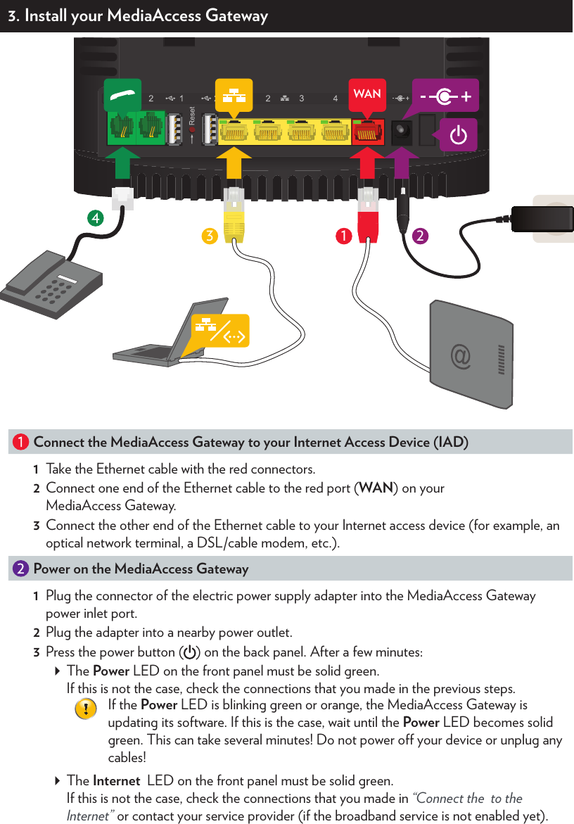 3. Install your MediaAccess Gateway3421WANIADConnect the MediaAccess Gateway to your Internet Access Device (IAD)1  Take the Ethernet cable with the red connectors.2  Connect one end of the Ethernet cable to the red port (WAN) on your MediaAccess Gateway.3  Connect the other end of the Ethernet cable to your Internet access device (for example, an optical network terminal, a DSL/cable modem, etc.). Power on the MediaAccess Gateway1  Plug the connector of the electric power supply adapter into the MediaAccess Gateway power inlet port.2  Plug the adapter into a nearby power outlet.3  Press the power button ( ) on the back panel. After a few minutes: The Power LED on the front panel must be solid green. If this is not the case, check the connections that you made in the previous steps.If the Power LED is blinking green or orange, the MediaAccess Gateway is updating its software. If this is the case, wait until the Power LED becomes solid green. This can take several minutes! Do not power o your device or unplug any cables! The Internet  LED on the front panel must be solid green. If this is not the case, check the connections that you made in “Connect the  to the Internet” or contact your service provider (if the broadband service is not enabled yet).3 Connect your wired (Ethernet) devices to the MediaAccess GatewayIf you want to connect a device using a wired (Ethernet) connection:1  Take the Ethernet cable with the yellow connectors.2  Connect one end of the Ethernet cable to one of the yellow Ethernet ports on your MediaAccess Gateway.3  Connect the other end of the Ethernet cable to your device.4Connect your telephones to the MediaAccess GatewayConnect your corded phone, DECT base station or fax to one of the green ports ( ).4. Connect your wireless devices to the MediaAccess GatewayThe MediaAccess Gateway has two wireless access points: The 5 GHz access point oers superior transfer rates, is less sensitive to interference and allows you to connect IEEE802.11a/n/ac wireless clients. The 2.4 GHz access point allows you to connect IEEE802.11b/g/n wireless clients. Use this access point for wireless clients that don’t support 5 GHz.You can connect to an access point: Automatically using WPS:a  Start WPS Push Button Conﬁguration (PBC) on your wireless device.b  If your wireless device prompts you to select your access point from a list, select the item that uses the Network Name printed on the back label of your MediaAccess Gateway.c  Shortly press the WPS   button on the back panel of the MediaAccess Gateway.d  The WPS   LED on the front panel starts blinking orange.e  After maximum two minutes, the WPS   LED will be in either of the following states: Solid green: the registration was successful.  Blinking red: the MediaAccess Gateway could not ﬁnd your wireless device. Try again or connect your wireless devices manually. Manually: Conﬁgure your wireless device with the Network Name and Wireless Key printed on the back label of your MediaAccess Gateway. Wireless key: **************Network Name: **************WPSNetwork Name